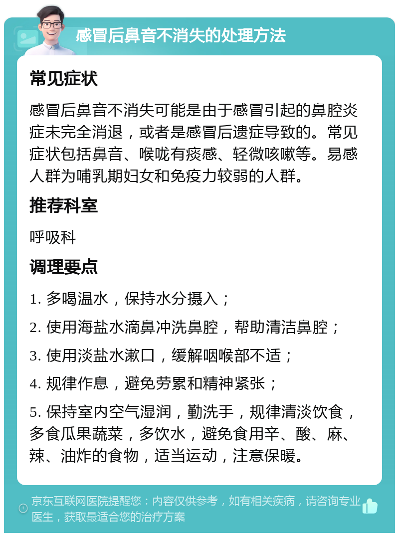 感冒后鼻音不消失的处理方法 常见症状 感冒后鼻音不消失可能是由于感冒引起的鼻腔炎症未完全消退，或者是感冒后遗症导致的。常见症状包括鼻音、喉咙有痰感、轻微咳嗽等。易感人群为哺乳期妇女和免疫力较弱的人群。 推荐科室 呼吸科 调理要点 1. 多喝温水，保持水分摄入； 2. 使用海盐水滴鼻冲洗鼻腔，帮助清洁鼻腔； 3. 使用淡盐水漱口，缓解咽喉部不适； 4. 规律作息，避免劳累和精神紧张； 5. 保持室内空气湿润，勤洗手，规律清淡饮食，多食瓜果蔬菜，多饮水，避免食用辛、酸、麻、辣、油炸的食物，适当运动，注意保暖。