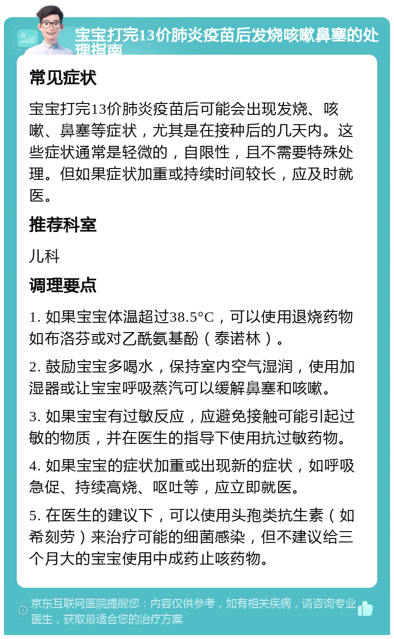 宝宝打完13价肺炎疫苗后发烧咳嗽鼻塞的处理指南 常见症状 宝宝打完13价肺炎疫苗后可能会出现发烧、咳嗽、鼻塞等症状，尤其是在接种后的几天内。这些症状通常是轻微的，自限性，且不需要特殊处理。但如果症状加重或持续时间较长，应及时就医。 推荐科室 儿科 调理要点 1. 如果宝宝体温超过38.5°C，可以使用退烧药物如布洛芬或对乙酰氨基酚（泰诺林）。 2. 鼓励宝宝多喝水，保持室内空气湿润，使用加湿器或让宝宝呼吸蒸汽可以缓解鼻塞和咳嗽。 3. 如果宝宝有过敏反应，应避免接触可能引起过敏的物质，并在医生的指导下使用抗过敏药物。 4. 如果宝宝的症状加重或出现新的症状，如呼吸急促、持续高烧、呕吐等，应立即就医。 5. 在医生的建议下，可以使用头孢类抗生素（如希刻劳）来治疗可能的细菌感染，但不建议给三个月大的宝宝使用中成药止咳药物。