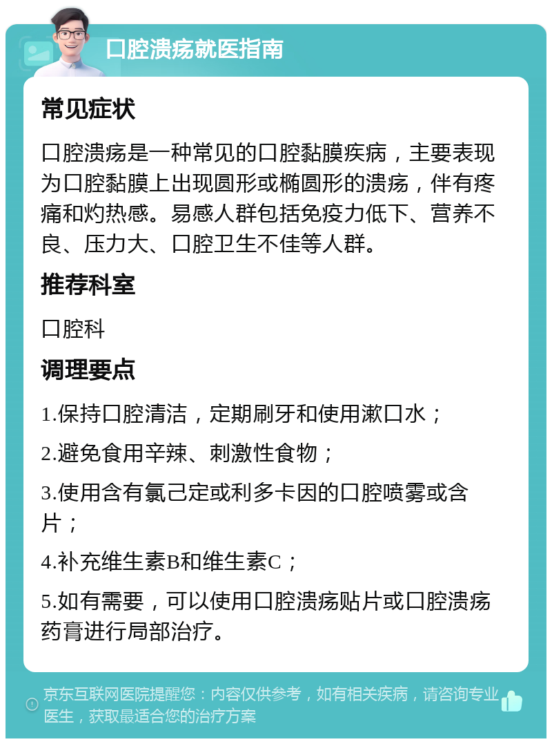 口腔溃疡就医指南 常见症状 口腔溃疡是一种常见的口腔黏膜疾病，主要表现为口腔黏膜上出现圆形或椭圆形的溃疡，伴有疼痛和灼热感。易感人群包括免疫力低下、营养不良、压力大、口腔卫生不佳等人群。 推荐科室 口腔科 调理要点 1.保持口腔清洁，定期刷牙和使用漱口水； 2.避免食用辛辣、刺激性食物； 3.使用含有氯己定或利多卡因的口腔喷雾或含片； 4.补充维生素B和维生素C； 5.如有需要，可以使用口腔溃疡贴片或口腔溃疡药膏进行局部治疗。