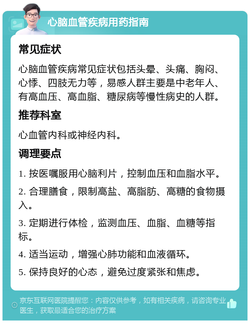 心脑血管疾病用药指南 常见症状 心脑血管疾病常见症状包括头晕、头痛、胸闷、心悸、四肢无力等，易感人群主要是中老年人、有高血压、高血脂、糖尿病等慢性病史的人群。 推荐科室 心血管内科或神经内科。 调理要点 1. 按医嘱服用心脑利片，控制血压和血脂水平。 2. 合理膳食，限制高盐、高脂肪、高糖的食物摄入。 3. 定期进行体检，监测血压、血脂、血糖等指标。 4. 适当运动，增强心肺功能和血液循环。 5. 保持良好的心态，避免过度紧张和焦虑。