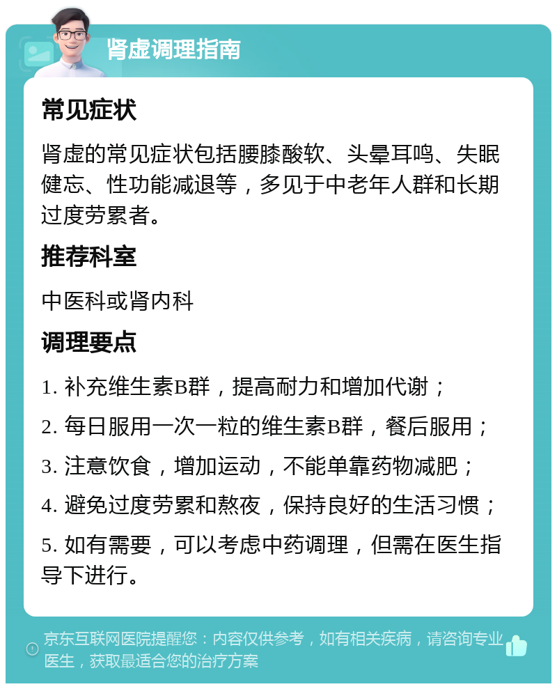 肾虚调理指南 常见症状 肾虚的常见症状包括腰膝酸软、头晕耳鸣、失眠健忘、性功能减退等，多见于中老年人群和长期过度劳累者。 推荐科室 中医科或肾内科 调理要点 1. 补充维生素B群，提高耐力和增加代谢； 2. 每日服用一次一粒的维生素B群，餐后服用； 3. 注意饮食，增加运动，不能单靠药物减肥； 4. 避免过度劳累和熬夜，保持良好的生活习惯； 5. 如有需要，可以考虑中药调理，但需在医生指导下进行。