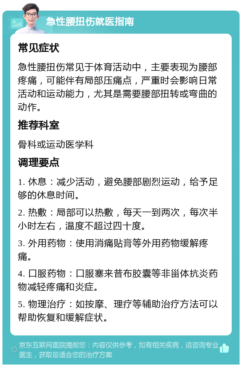 急性腰扭伤就医指南 常见症状 急性腰扭伤常见于体育活动中，主要表现为腰部疼痛，可能伴有局部压痛点，严重时会影响日常活动和运动能力，尤其是需要腰部扭转或弯曲的动作。 推荐科室 骨科或运动医学科 调理要点 1. 休息：减少活动，避免腰部剧烈运动，给予足够的休息时间。 2. 热敷：局部可以热敷，每天一到两次，每次半小时左右，温度不超过四十度。 3. 外用药物：使用消痛贴膏等外用药物缓解疼痛。 4. 口服药物：口服塞来昔布胶囊等非甾体抗炎药物减轻疼痛和炎症。 5. 物理治疗：如按摩、理疗等辅助治疗方法可以帮助恢复和缓解症状。