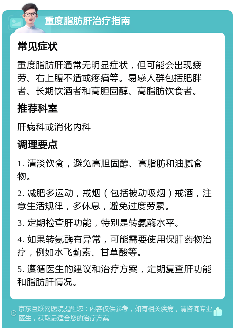 重度脂肪肝治疗指南 常见症状 重度脂肪肝通常无明显症状，但可能会出现疲劳、右上腹不适或疼痛等。易感人群包括肥胖者、长期饮酒者和高胆固醇、高脂肪饮食者。 推荐科室 肝病科或消化内科 调理要点 1. 清淡饮食，避免高胆固醇、高脂肪和油腻食物。 2. 减肥多运动，戒烟（包括被动吸烟）戒酒，注意生活规律，多休息，避免过度劳累。 3. 定期检查肝功能，特别是转氨酶水平。 4. 如果转氨酶有异常，可能需要使用保肝药物治疗，例如水飞蓟素、甘草酸等。 5. 遵循医生的建议和治疗方案，定期复查肝功能和脂肪肝情况。