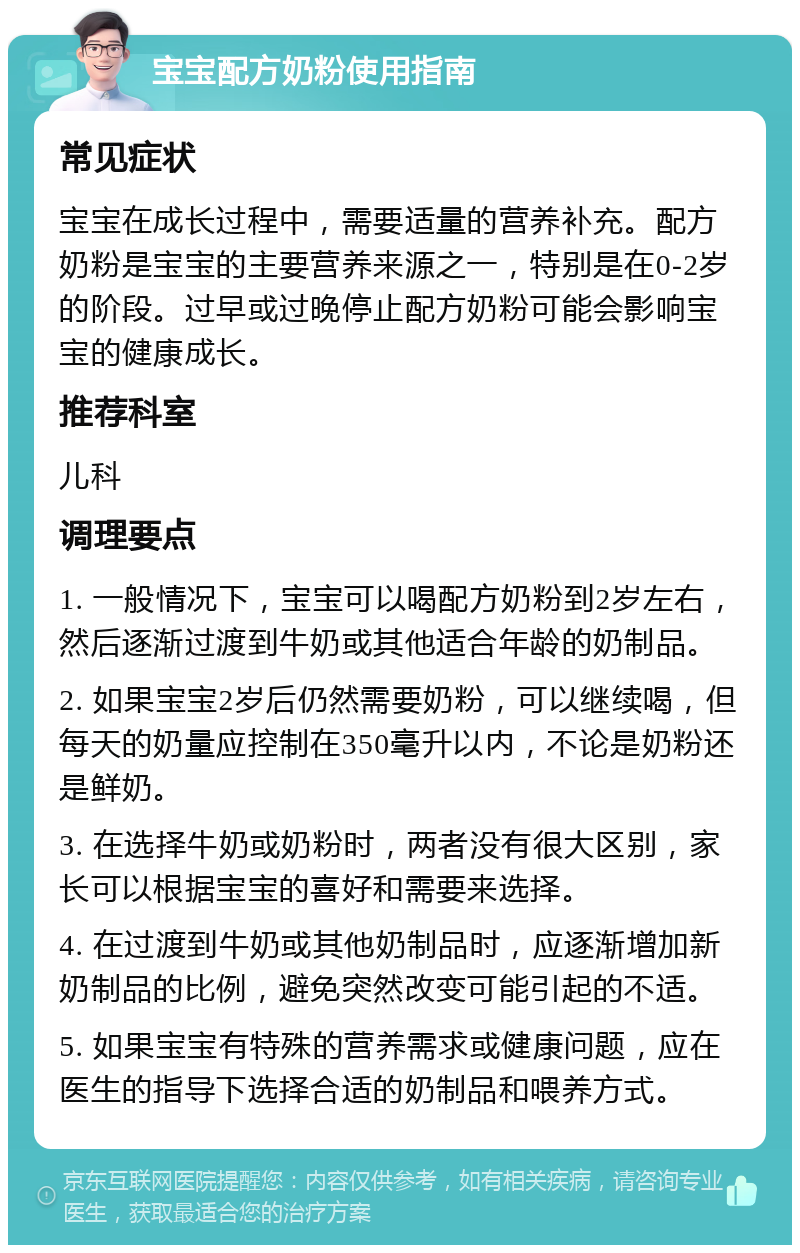 宝宝配方奶粉使用指南 常见症状 宝宝在成长过程中，需要适量的营养补充。配方奶粉是宝宝的主要营养来源之一，特别是在0-2岁的阶段。过早或过晚停止配方奶粉可能会影响宝宝的健康成长。 推荐科室 儿科 调理要点 1. 一般情况下，宝宝可以喝配方奶粉到2岁左右，然后逐渐过渡到牛奶或其他适合年龄的奶制品。 2. 如果宝宝2岁后仍然需要奶粉，可以继续喝，但每天的奶量应控制在350毫升以内，不论是奶粉还是鲜奶。 3. 在选择牛奶或奶粉时，两者没有很大区别，家长可以根据宝宝的喜好和需要来选择。 4. 在过渡到牛奶或其他奶制品时，应逐渐增加新奶制品的比例，避免突然改变可能引起的不适。 5. 如果宝宝有特殊的营养需求或健康问题，应在医生的指导下选择合适的奶制品和喂养方式。