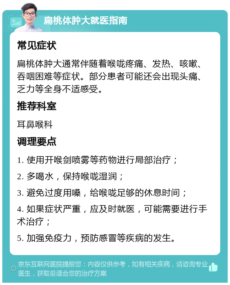 扁桃体肿大就医指南 常见症状 扁桃体肿大通常伴随着喉咙疼痛、发热、咳嗽、吞咽困难等症状。部分患者可能还会出现头痛、乏力等全身不适感受。 推荐科室 耳鼻喉科 调理要点 1. 使用开喉剑喷雾等药物进行局部治疗； 2. 多喝水，保持喉咙湿润； 3. 避免过度用嗓，给喉咙足够的休息时间； 4. 如果症状严重，应及时就医，可能需要进行手术治疗； 5. 加强免疫力，预防感冒等疾病的发生。