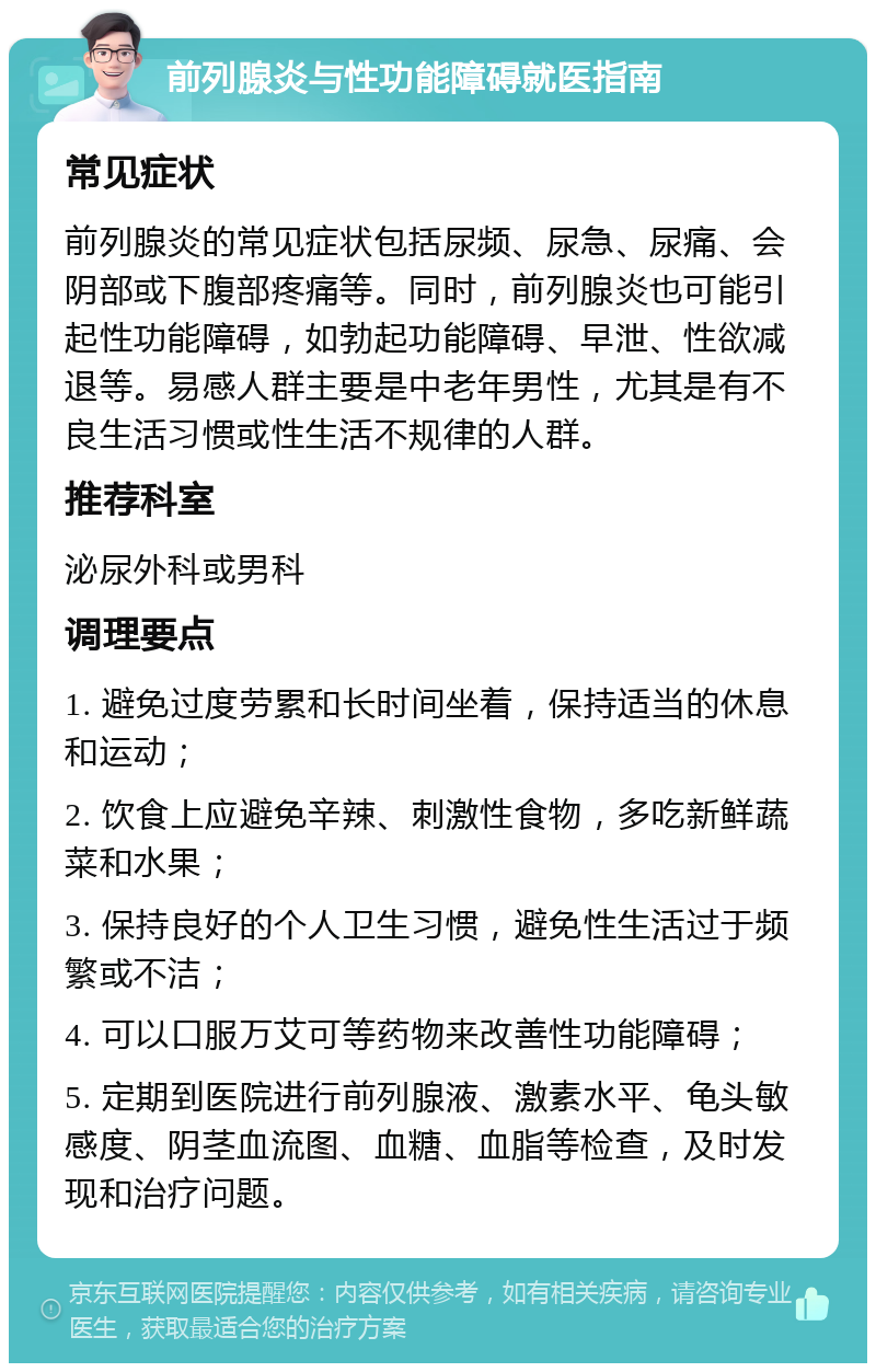 前列腺炎与性功能障碍就医指南 常见症状 前列腺炎的常见症状包括尿频、尿急、尿痛、会阴部或下腹部疼痛等。同时，前列腺炎也可能引起性功能障碍，如勃起功能障碍、早泄、性欲减退等。易感人群主要是中老年男性，尤其是有不良生活习惯或性生活不规律的人群。 推荐科室 泌尿外科或男科 调理要点 1. 避免过度劳累和长时间坐着，保持适当的休息和运动； 2. 饮食上应避免辛辣、刺激性食物，多吃新鲜蔬菜和水果； 3. 保持良好的个人卫生习惯，避免性生活过于频繁或不洁； 4. 可以口服万艾可等药物来改善性功能障碍； 5. 定期到医院进行前列腺液、激素水平、龟头敏感度、阴茎血流图、血糖、血脂等检查，及时发现和治疗问题。