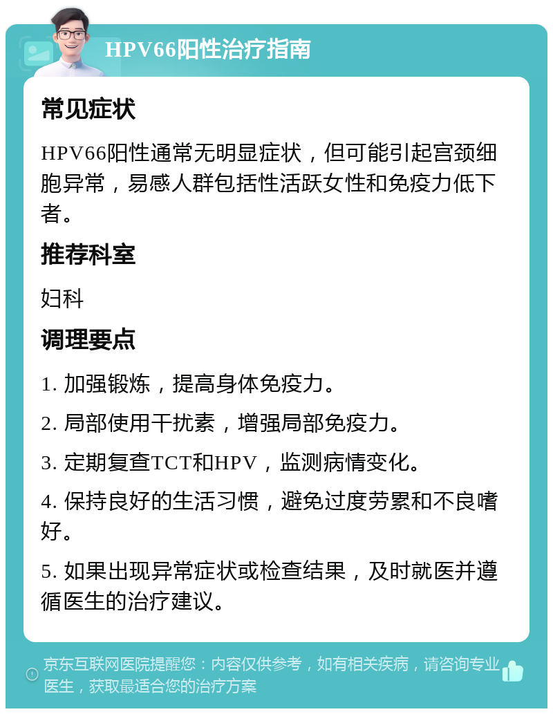 HPV66阳性治疗指南 常见症状 HPV66阳性通常无明显症状，但可能引起宫颈细胞异常，易感人群包括性活跃女性和免疫力低下者。 推荐科室 妇科 调理要点 1. 加强锻炼，提高身体免疫力。 2. 局部使用干扰素，增强局部免疫力。 3. 定期复查TCT和HPV，监测病情变化。 4. 保持良好的生活习惯，避免过度劳累和不良嗜好。 5. 如果出现异常症状或检查结果，及时就医并遵循医生的治疗建议。