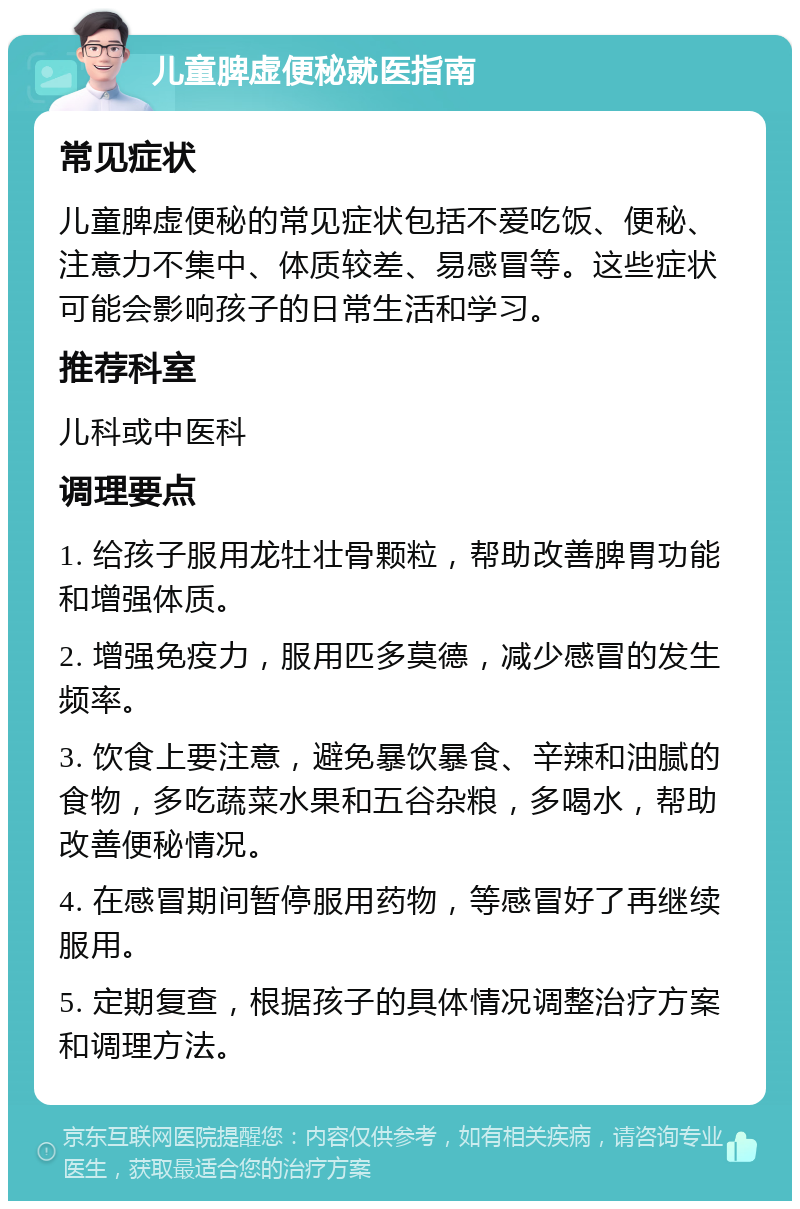 儿童脾虚便秘就医指南 常见症状 儿童脾虚便秘的常见症状包括不爱吃饭、便秘、注意力不集中、体质较差、易感冒等。这些症状可能会影响孩子的日常生活和学习。 推荐科室 儿科或中医科 调理要点 1. 给孩子服用龙牡壮骨颗粒，帮助改善脾胃功能和增强体质。 2. 增强免疫力，服用匹多莫德，减少感冒的发生频率。 3. 饮食上要注意，避免暴饮暴食、辛辣和油腻的食物，多吃蔬菜水果和五谷杂粮，多喝水，帮助改善便秘情况。 4. 在感冒期间暂停服用药物，等感冒好了再继续服用。 5. 定期复查，根据孩子的具体情况调整治疗方案和调理方法。