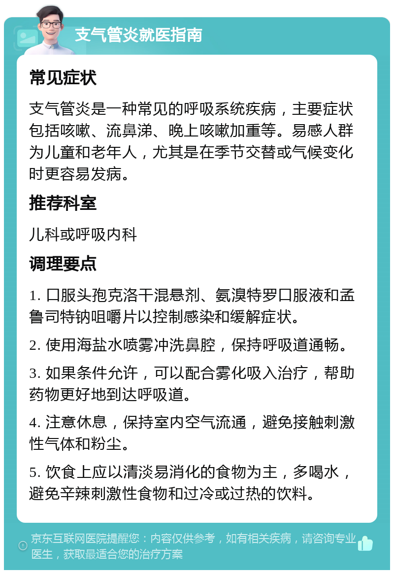 支气管炎就医指南 常见症状 支气管炎是一种常见的呼吸系统疾病，主要症状包括咳嗽、流鼻涕、晚上咳嗽加重等。易感人群为儿童和老年人，尤其是在季节交替或气候变化时更容易发病。 推荐科室 儿科或呼吸内科 调理要点 1. 口服头孢克洛干混悬剂、氨溴特罗口服液和孟鲁司特钠咀嚼片以控制感染和缓解症状。 2. 使用海盐水喷雾冲洗鼻腔，保持呼吸道通畅。 3. 如果条件允许，可以配合雾化吸入治疗，帮助药物更好地到达呼吸道。 4. 注意休息，保持室内空气流通，避免接触刺激性气体和粉尘。 5. 饮食上应以清淡易消化的食物为主，多喝水，避免辛辣刺激性食物和过冷或过热的饮料。