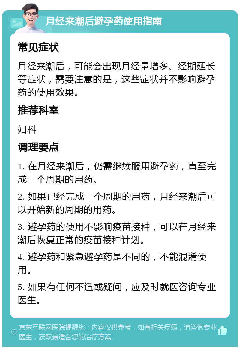 月经来潮后避孕药使用指南 常见症状 月经来潮后，可能会出现月经量增多、经期延长等症状，需要注意的是，这些症状并不影响避孕药的使用效果。 推荐科室 妇科 调理要点 1. 在月经来潮后，仍需继续服用避孕药，直至完成一个周期的用药。 2. 如果已经完成一个周期的用药，月经来潮后可以开始新的周期的用药。 3. 避孕药的使用不影响疫苗接种，可以在月经来潮后恢复正常的疫苗接种计划。 4. 避孕药和紧急避孕药是不同的，不能混淆使用。 5. 如果有任何不适或疑问，应及时就医咨询专业医生。