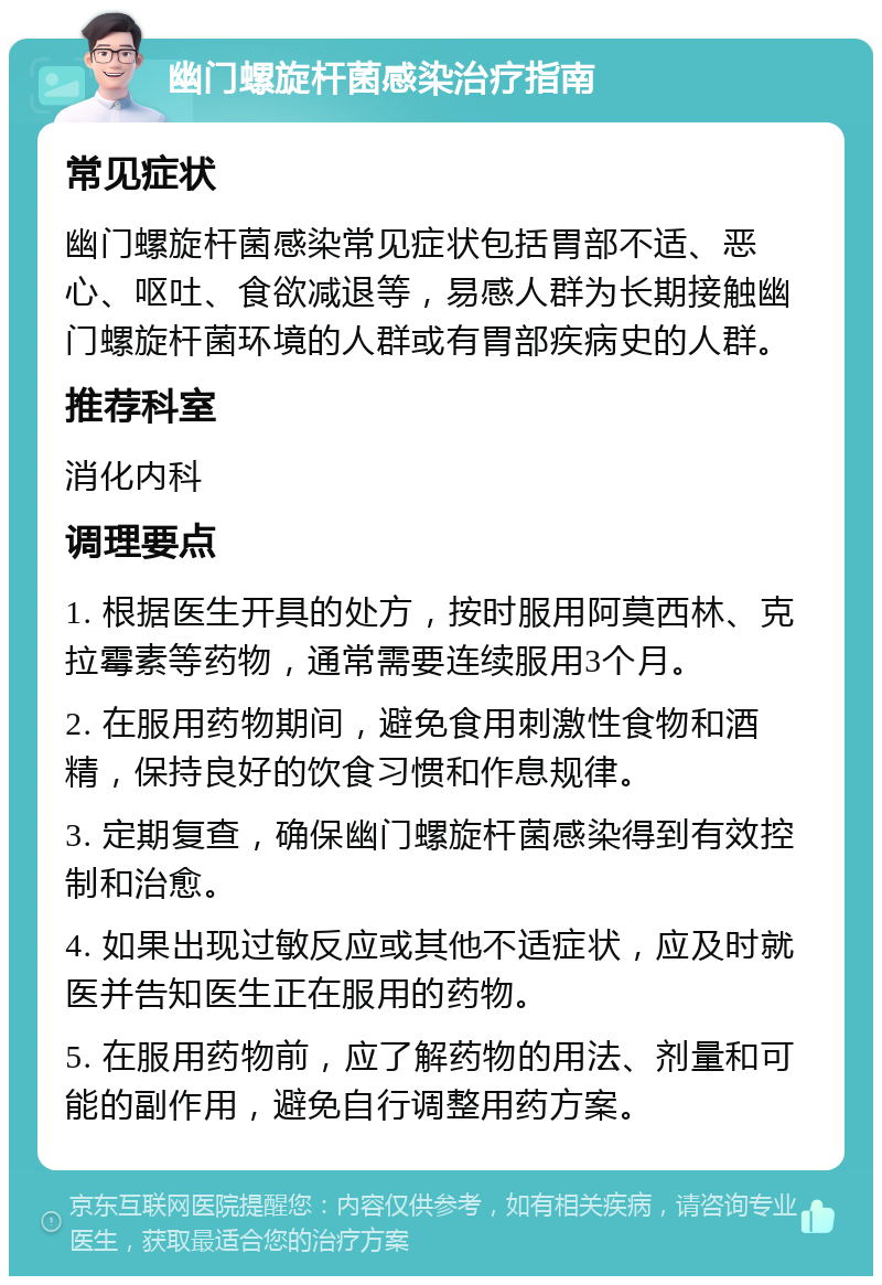 幽门螺旋杆菌感染治疗指南 常见症状 幽门螺旋杆菌感染常见症状包括胃部不适、恶心、呕吐、食欲减退等，易感人群为长期接触幽门螺旋杆菌环境的人群或有胃部疾病史的人群。 推荐科室 消化内科 调理要点 1. 根据医生开具的处方，按时服用阿莫西林、克拉霉素等药物，通常需要连续服用3个月。 2. 在服用药物期间，避免食用刺激性食物和酒精，保持良好的饮食习惯和作息规律。 3. 定期复查，确保幽门螺旋杆菌感染得到有效控制和治愈。 4. 如果出现过敏反应或其他不适症状，应及时就医并告知医生正在服用的药物。 5. 在服用药物前，应了解药物的用法、剂量和可能的副作用，避免自行调整用药方案。