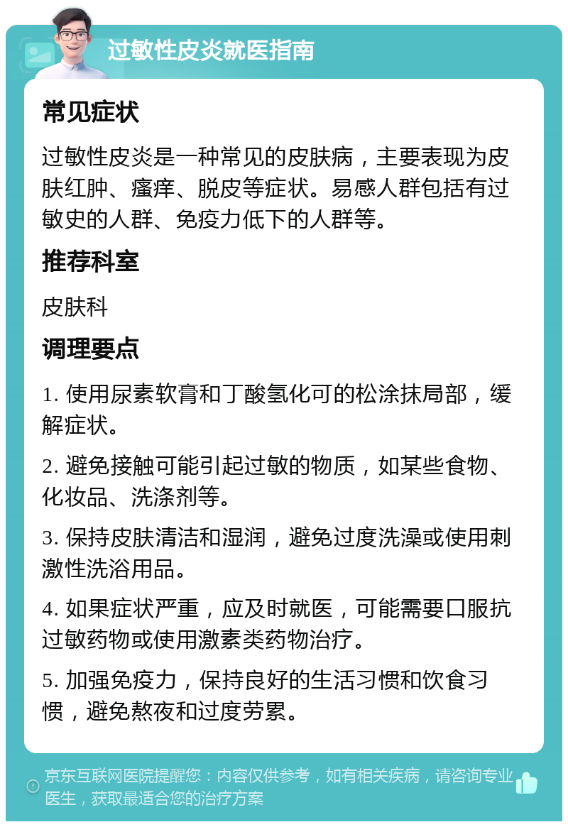 过敏性皮炎就医指南 常见症状 过敏性皮炎是一种常见的皮肤病，主要表现为皮肤红肿、瘙痒、脱皮等症状。易感人群包括有过敏史的人群、免疫力低下的人群等。 推荐科室 皮肤科 调理要点 1. 使用尿素软膏和丁酸氢化可的松涂抹局部，缓解症状。 2. 避免接触可能引起过敏的物质，如某些食物、化妆品、洗涤剂等。 3. 保持皮肤清洁和湿润，避免过度洗澡或使用刺激性洗浴用品。 4. 如果症状严重，应及时就医，可能需要口服抗过敏药物或使用激素类药物治疗。 5. 加强免疫力，保持良好的生活习惯和饮食习惯，避免熬夜和过度劳累。