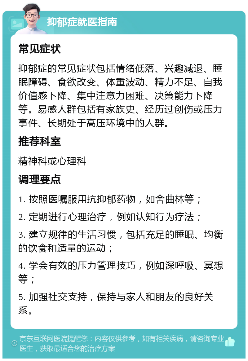 抑郁症就医指南 常见症状 抑郁症的常见症状包括情绪低落、兴趣减退、睡眠障碍、食欲改变、体重波动、精力不足、自我价值感下降、集中注意力困难、决策能力下降等。易感人群包括有家族史、经历过创伤或压力事件、长期处于高压环境中的人群。 推荐科室 精神科或心理科 调理要点 1. 按照医嘱服用抗抑郁药物，如舍曲林等； 2. 定期进行心理治疗，例如认知行为疗法； 3. 建立规律的生活习惯，包括充足的睡眠、均衡的饮食和适量的运动； 4. 学会有效的压力管理技巧，例如深呼吸、冥想等； 5. 加强社交支持，保持与家人和朋友的良好关系。