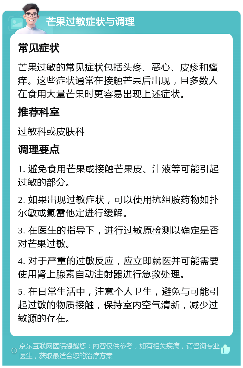 芒果过敏症状与调理 常见症状 芒果过敏的常见症状包括头疼、恶心、皮疹和瘙痒。这些症状通常在接触芒果后出现，且多数人在食用大量芒果时更容易出现上述症状。 推荐科室 过敏科或皮肤科 调理要点 1. 避免食用芒果或接触芒果皮、汁液等可能引起过敏的部分。 2. 如果出现过敏症状，可以使用抗组胺药物如扑尔敏或氯雷他定进行缓解。 3. 在医生的指导下，进行过敏原检测以确定是否对芒果过敏。 4. 对于严重的过敏反应，应立即就医并可能需要使用肾上腺素自动注射器进行急救处理。 5. 在日常生活中，注意个人卫生，避免与可能引起过敏的物质接触，保持室内空气清新，减少过敏源的存在。