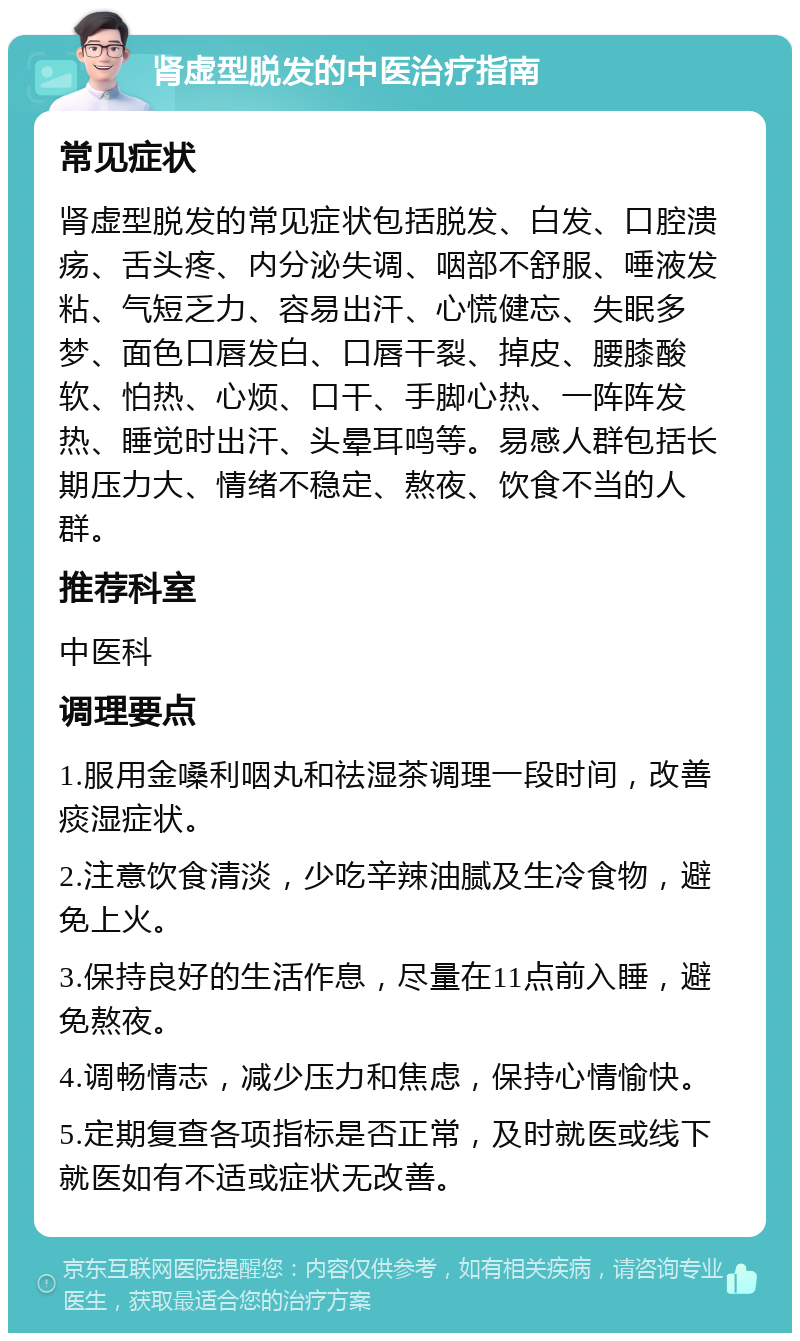 肾虚型脱发的中医治疗指南 常见症状 肾虚型脱发的常见症状包括脱发、白发、口腔溃疡、舌头疼、内分泌失调、咽部不舒服、唾液发粘、气短乏力、容易出汗、心慌健忘、失眠多梦、面色口唇发白、口唇干裂、掉皮、腰膝酸软、怕热、心烦、口干、手脚心热、一阵阵发热、睡觉时出汗、头晕耳鸣等。易感人群包括长期压力大、情绪不稳定、熬夜、饮食不当的人群。 推荐科室 中医科 调理要点 1.服用金嗓利咽丸和祛湿茶调理一段时间，改善痰湿症状。 2.注意饮食清淡，少吃辛辣油腻及生冷食物，避免上火。 3.保持良好的生活作息，尽量在11点前入睡，避免熬夜。 4.调畅情志，减少压力和焦虑，保持心情愉快。 5.定期复查各项指标是否正常，及时就医或线下就医如有不适或症状无改善。