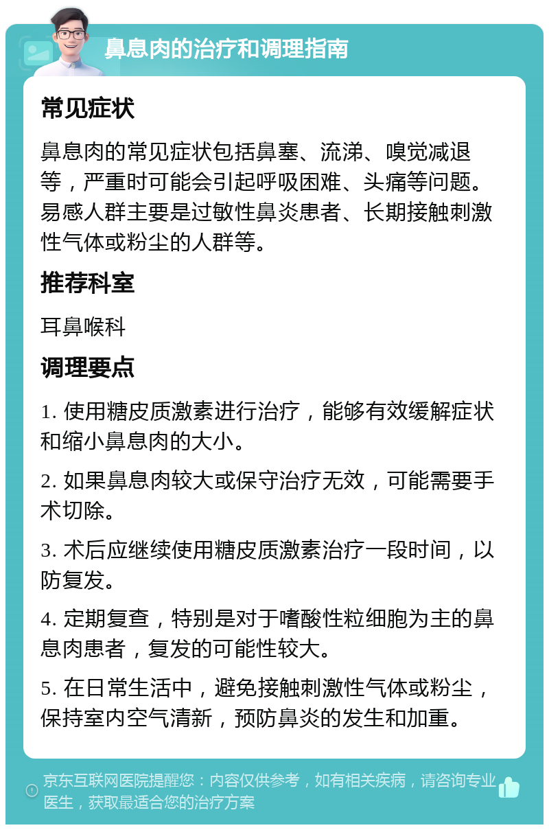 鼻息肉的治疗和调理指南 常见症状 鼻息肉的常见症状包括鼻塞、流涕、嗅觉减退等，严重时可能会引起呼吸困难、头痛等问题。易感人群主要是过敏性鼻炎患者、长期接触刺激性气体或粉尘的人群等。 推荐科室 耳鼻喉科 调理要点 1. 使用糖皮质激素进行治疗，能够有效缓解症状和缩小鼻息肉的大小。 2. 如果鼻息肉较大或保守治疗无效，可能需要手术切除。 3. 术后应继续使用糖皮质激素治疗一段时间，以防复发。 4. 定期复查，特别是对于嗜酸性粒细胞为主的鼻息肉患者，复发的可能性较大。 5. 在日常生活中，避免接触刺激性气体或粉尘，保持室内空气清新，预防鼻炎的发生和加重。