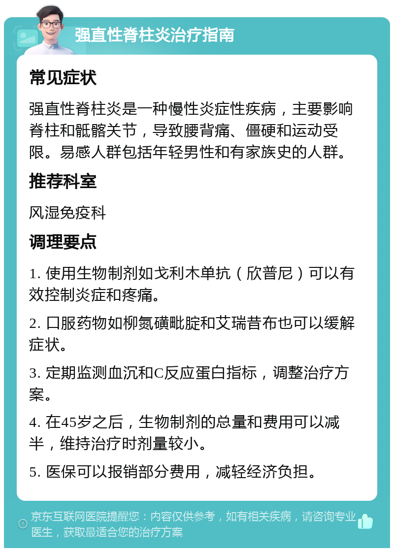 强直性脊柱炎治疗指南 常见症状 强直性脊柱炎是一种慢性炎症性疾病，主要影响脊柱和骶髂关节，导致腰背痛、僵硬和运动受限。易感人群包括年轻男性和有家族史的人群。 推荐科室 风湿免疫科 调理要点 1. 使用生物制剂如戈利木单抗（欣普尼）可以有效控制炎症和疼痛。 2. 口服药物如柳氮磺毗腚和艾瑞昔布也可以缓解症状。 3. 定期监测血沉和C反应蛋白指标，调整治疗方案。 4. 在45岁之后，生物制剂的总量和费用可以减半，维持治疗时剂量较小。 5. 医保可以报销部分费用，减轻经济负担。