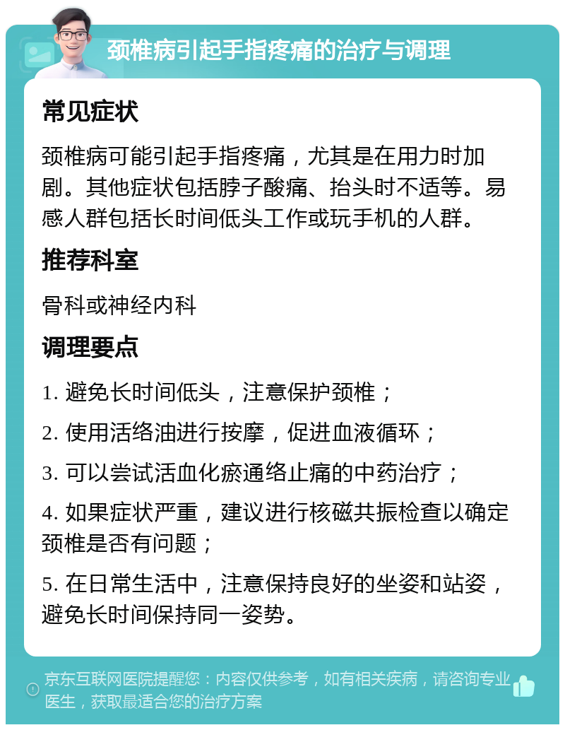 颈椎病引起手指疼痛的治疗与调理 常见症状 颈椎病可能引起手指疼痛，尤其是在用力时加剧。其他症状包括脖子酸痛、抬头时不适等。易感人群包括长时间低头工作或玩手机的人群。 推荐科室 骨科或神经内科 调理要点 1. 避免长时间低头，注意保护颈椎； 2. 使用活络油进行按摩，促进血液循环； 3. 可以尝试活血化瘀通络止痛的中药治疗； 4. 如果症状严重，建议进行核磁共振检查以确定颈椎是否有问题； 5. 在日常生活中，注意保持良好的坐姿和站姿，避免长时间保持同一姿势。