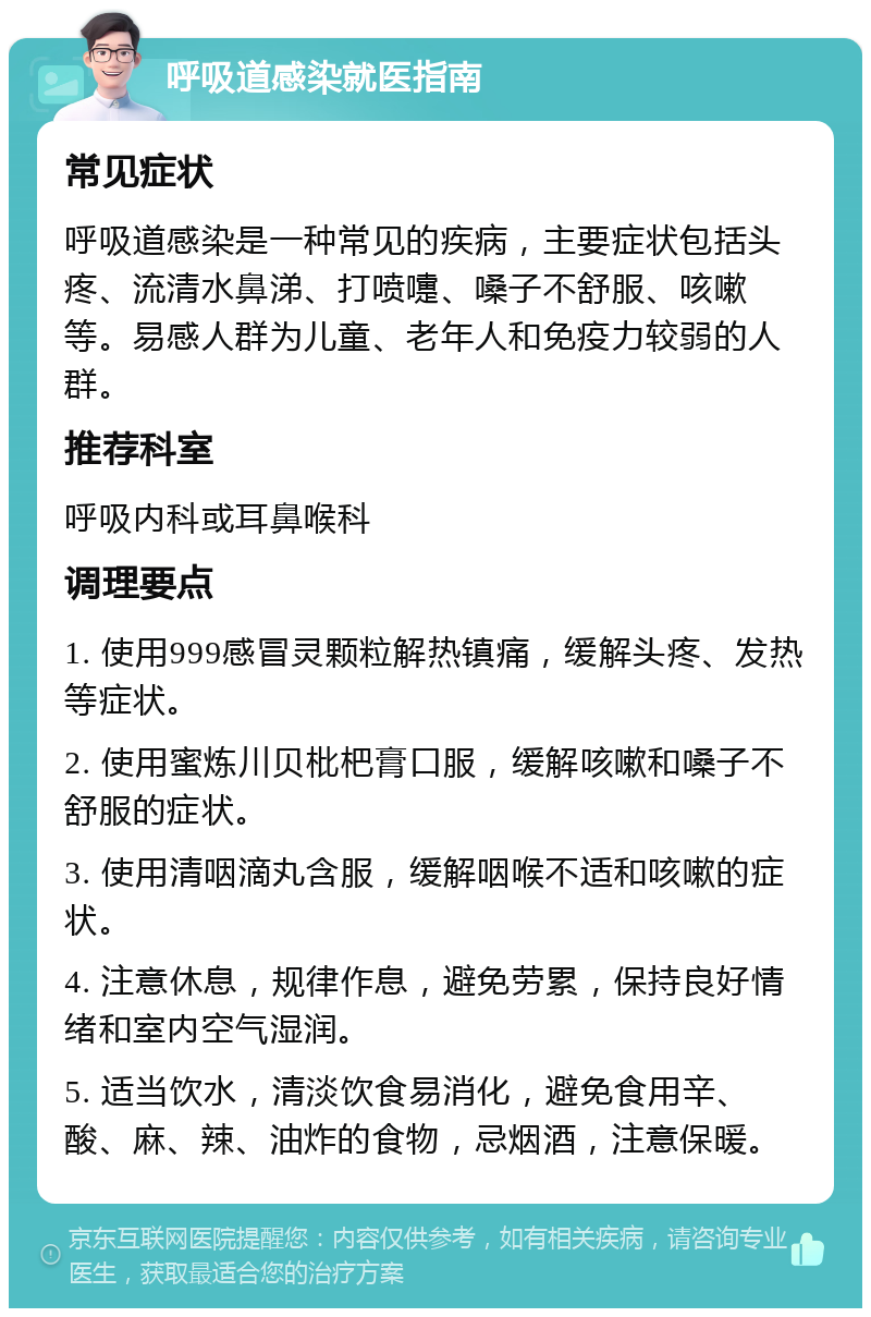 呼吸道感染就医指南 常见症状 呼吸道感染是一种常见的疾病，主要症状包括头疼、流清水鼻涕、打喷嚏、嗓子不舒服、咳嗽等。易感人群为儿童、老年人和免疫力较弱的人群。 推荐科室 呼吸内科或耳鼻喉科 调理要点 1. 使用999感冒灵颗粒解热镇痛，缓解头疼、发热等症状。 2. 使用蜜炼川贝枇杷膏口服，缓解咳嗽和嗓子不舒服的症状。 3. 使用清咽滴丸含服，缓解咽喉不适和咳嗽的症状。 4. 注意休息，规律作息，避免劳累，保持良好情绪和室内空气湿润。 5. 适当饮水，清淡饮食易消化，避免食用辛、酸、麻、辣、油炸的食物，忌烟酒，注意保暖。