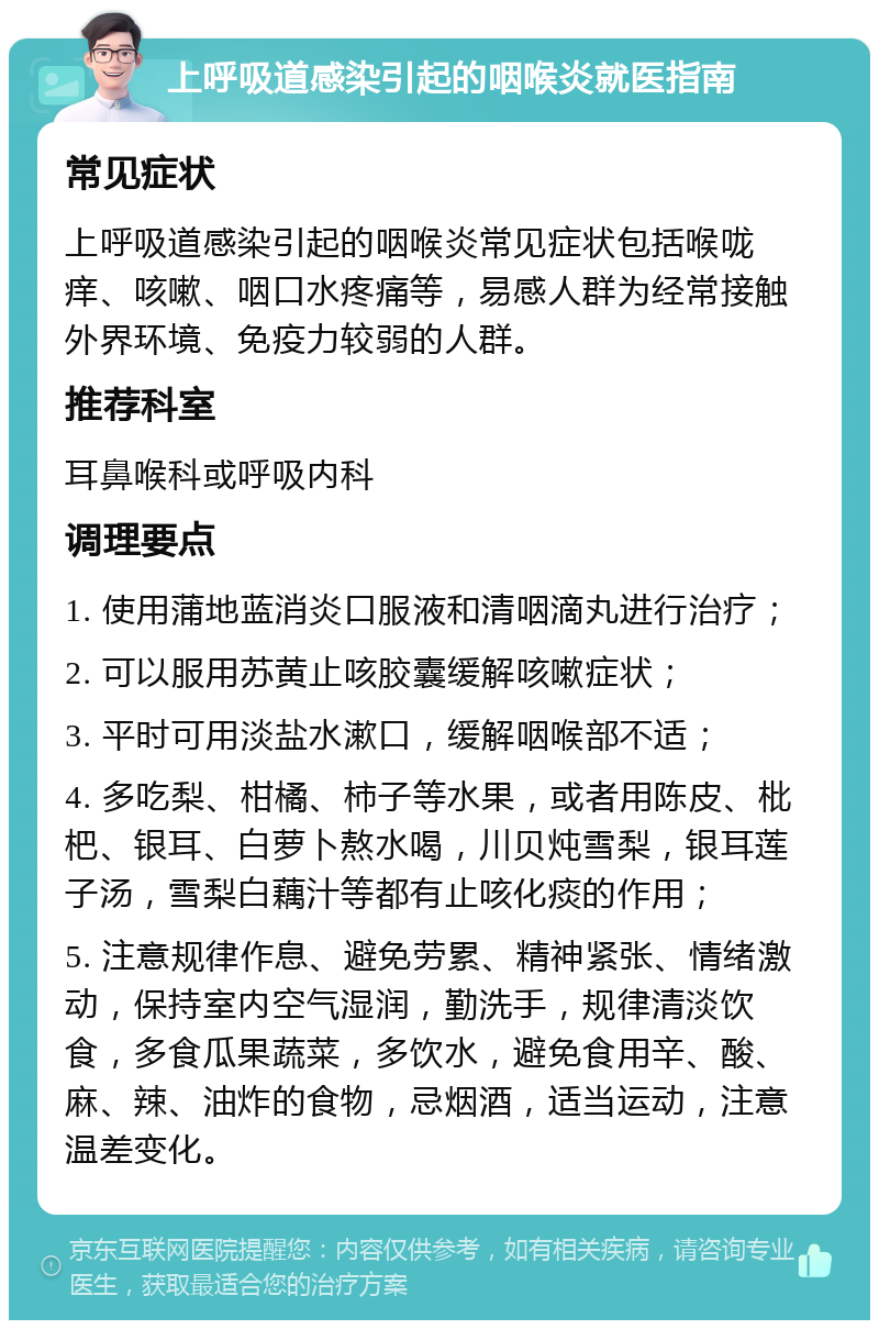 上呼吸道感染引起的咽喉炎就医指南 常见症状 上呼吸道感染引起的咽喉炎常见症状包括喉咙痒、咳嗽、咽口水疼痛等，易感人群为经常接触外界环境、免疫力较弱的人群。 推荐科室 耳鼻喉科或呼吸内科 调理要点 1. 使用蒲地蓝消炎口服液和清咽滴丸进行治疗； 2. 可以服用苏黄止咳胶囊缓解咳嗽症状； 3. 平时可用淡盐水漱口，缓解咽喉部不适； 4. 多吃梨、柑橘、柿子等水果，或者用陈皮、枇杷、银耳、白萝卜熬水喝，川贝炖雪梨，银耳莲子汤，雪梨白藕汁等都有止咳化痰的作用； 5. 注意规律作息、避免劳累、精神紧张、情绪激动，保持室内空气湿润，勤洗手，规律清淡饮食，多食瓜果蔬菜，多饮水，避免食用辛、酸、麻、辣、油炸的食物，忌烟酒，适当运动，注意温差变化。