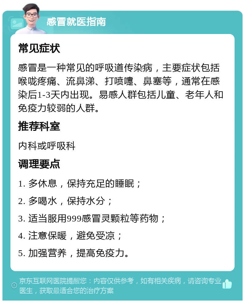 感冒就医指南 常见症状 感冒是一种常见的呼吸道传染病，主要症状包括喉咙疼痛、流鼻涕、打喷嚏、鼻塞等，通常在感染后1-3天内出现。易感人群包括儿童、老年人和免疫力较弱的人群。 推荐科室 内科或呼吸科 调理要点 1. 多休息，保持充足的睡眠； 2. 多喝水，保持水分； 3. 适当服用999感冒灵颗粒等药物； 4. 注意保暖，避免受凉； 5. 加强营养，提高免疫力。