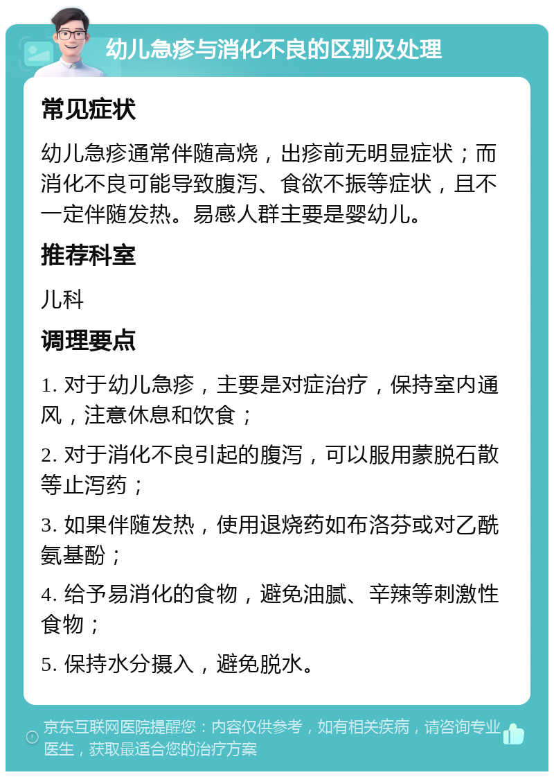 幼儿急疹与消化不良的区别及处理 常见症状 幼儿急疹通常伴随高烧，出疹前无明显症状；而消化不良可能导致腹泻、食欲不振等症状，且不一定伴随发热。易感人群主要是婴幼儿。 推荐科室 儿科 调理要点 1. 对于幼儿急疹，主要是对症治疗，保持室内通风，注意休息和饮食； 2. 对于消化不良引起的腹泻，可以服用蒙脱石散等止泻药； 3. 如果伴随发热，使用退烧药如布洛芬或对乙酰氨基酚； 4. 给予易消化的食物，避免油腻、辛辣等刺激性食物； 5. 保持水分摄入，避免脱水。