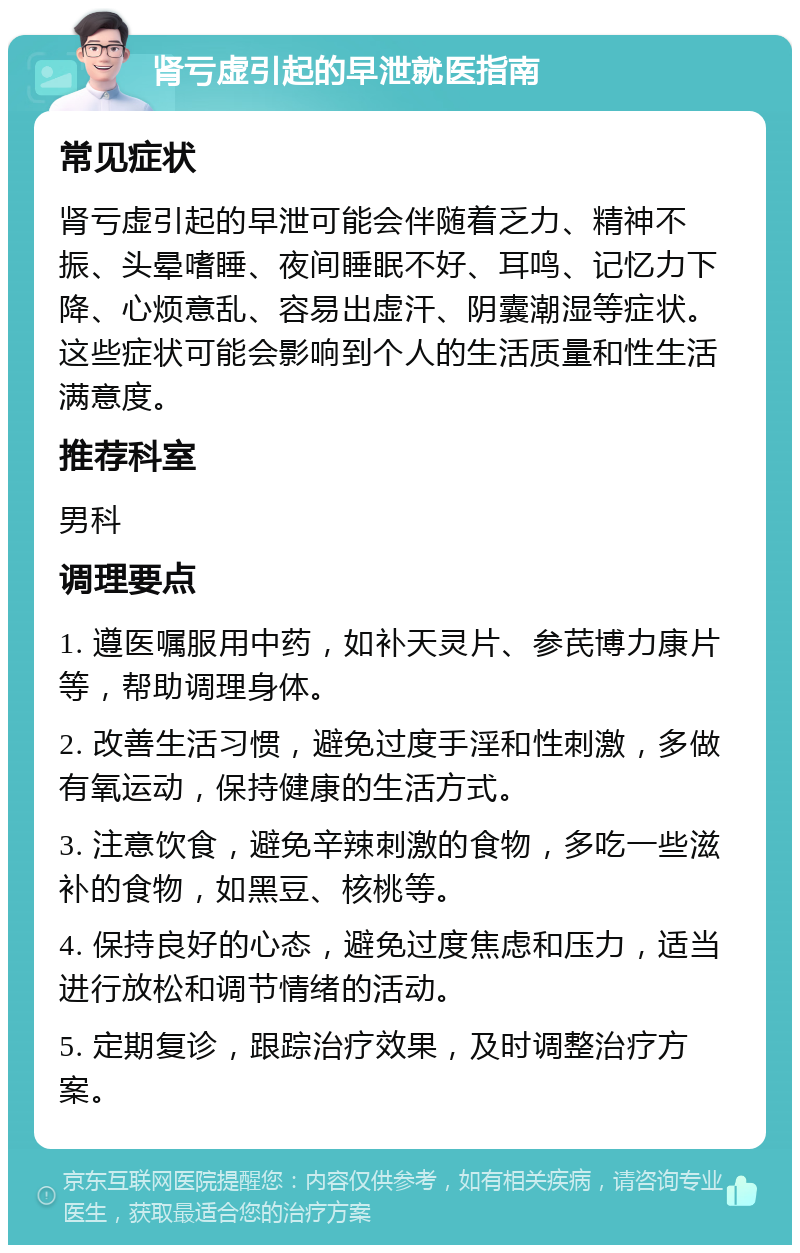 肾亏虚引起的早泄就医指南 常见症状 肾亏虚引起的早泄可能会伴随着乏力、精神不振、头晕嗜睡、夜间睡眠不好、耳鸣、记忆力下降、心烦意乱、容易出虚汗、阴囊潮湿等症状。这些症状可能会影响到个人的生活质量和性生活满意度。 推荐科室 男科 调理要点 1. 遵医嘱服用中药，如补天灵片、参芪博力康片等，帮助调理身体。 2. 改善生活习惯，避免过度手淫和性刺激，多做有氧运动，保持健康的生活方式。 3. 注意饮食，避免辛辣刺激的食物，多吃一些滋补的食物，如黑豆、核桃等。 4. 保持良好的心态，避免过度焦虑和压力，适当进行放松和调节情绪的活动。 5. 定期复诊，跟踪治疗效果，及时调整治疗方案。