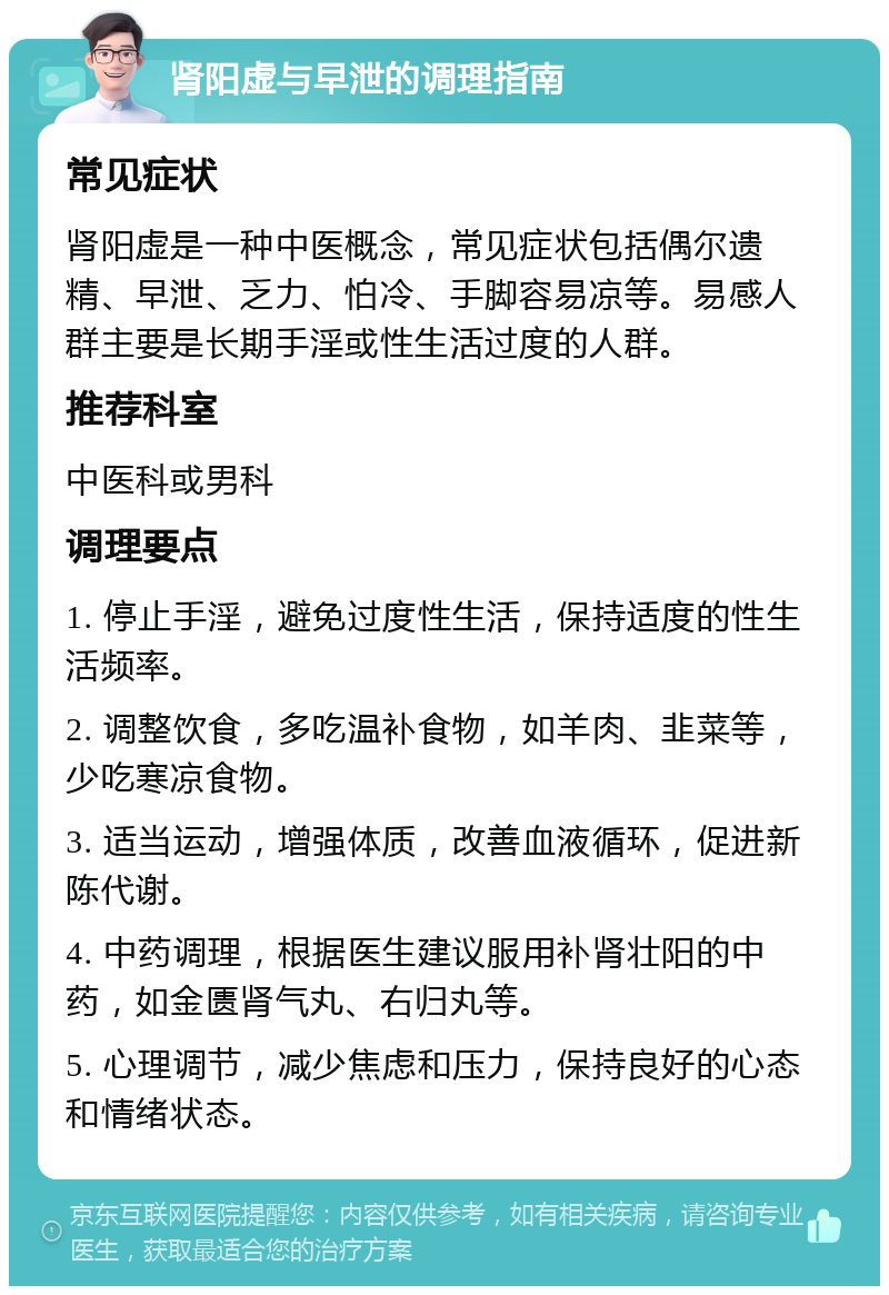 肾阳虚与早泄的调理指南 常见症状 肾阳虚是一种中医概念，常见症状包括偶尔遗精、早泄、乏力、怕冷、手脚容易凉等。易感人群主要是长期手淫或性生活过度的人群。 推荐科室 中医科或男科 调理要点 1. 停止手淫，避免过度性生活，保持适度的性生活频率。 2. 调整饮食，多吃温补食物，如羊肉、韭菜等，少吃寒凉食物。 3. 适当运动，增强体质，改善血液循环，促进新陈代谢。 4. 中药调理，根据医生建议服用补肾壮阳的中药，如金匮肾气丸、右归丸等。 5. 心理调节，减少焦虑和压力，保持良好的心态和情绪状态。