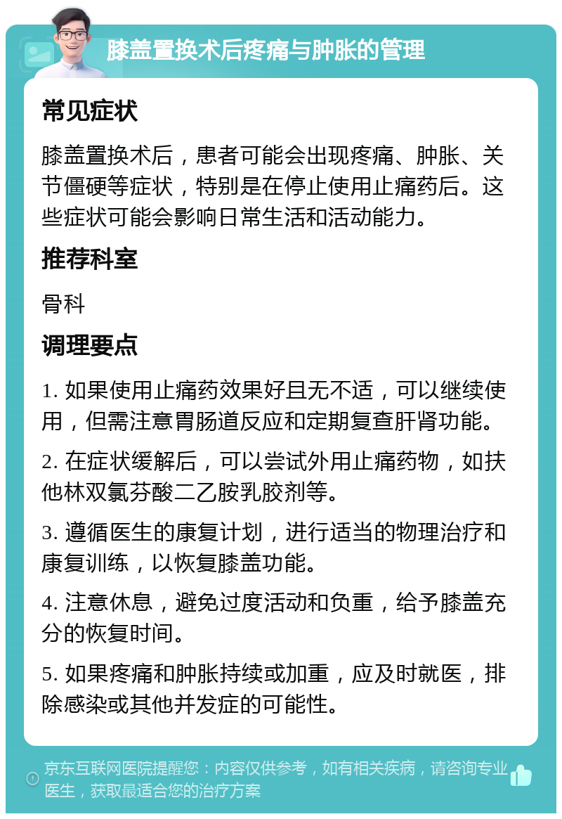 膝盖置换术后疼痛与肿胀的管理 常见症状 膝盖置换术后，患者可能会出现疼痛、肿胀、关节僵硬等症状，特别是在停止使用止痛药后。这些症状可能会影响日常生活和活动能力。 推荐科室 骨科 调理要点 1. 如果使用止痛药效果好且无不适，可以继续使用，但需注意胃肠道反应和定期复查肝肾功能。 2. 在症状缓解后，可以尝试外用止痛药物，如扶他林双氯芬酸二乙胺乳胶剂等。 3. 遵循医生的康复计划，进行适当的物理治疗和康复训练，以恢复膝盖功能。 4. 注意休息，避免过度活动和负重，给予膝盖充分的恢复时间。 5. 如果疼痛和肿胀持续或加重，应及时就医，排除感染或其他并发症的可能性。