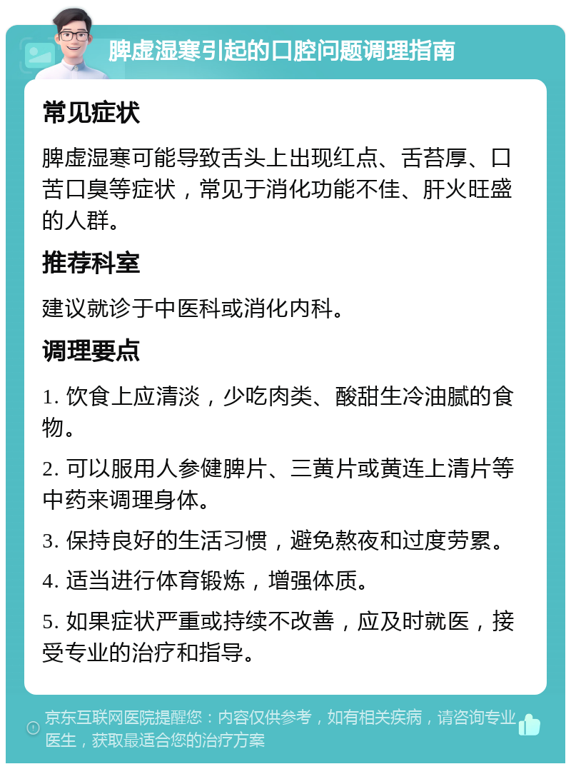 脾虚湿寒引起的口腔问题调理指南 常见症状 脾虚湿寒可能导致舌头上出现红点、舌苔厚、口苦口臭等症状，常见于消化功能不佳、肝火旺盛的人群。 推荐科室 建议就诊于中医科或消化内科。 调理要点 1. 饮食上应清淡，少吃肉类、酸甜生冷油腻的食物。 2. 可以服用人参健脾片、三黄片或黄连上清片等中药来调理身体。 3. 保持良好的生活习惯，避免熬夜和过度劳累。 4. 适当进行体育锻炼，增强体质。 5. 如果症状严重或持续不改善，应及时就医，接受专业的治疗和指导。