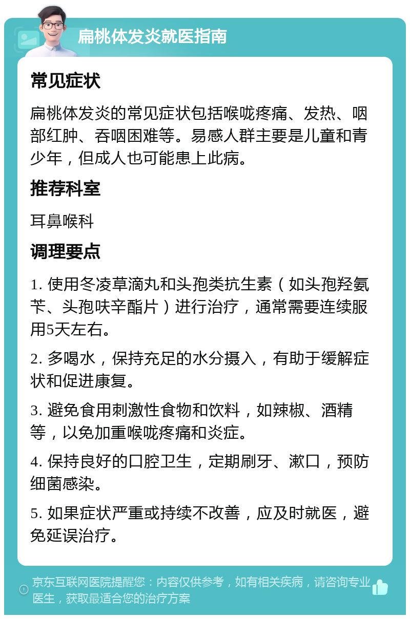 扁桃体发炎就医指南 常见症状 扁桃体发炎的常见症状包括喉咙疼痛、发热、咽部红肿、吞咽困难等。易感人群主要是儿童和青少年，但成人也可能患上此病。 推荐科室 耳鼻喉科 调理要点 1. 使用冬凌草滴丸和头孢类抗生素（如头孢羟氨苄、头孢呋辛酯片）进行治疗，通常需要连续服用5天左右。 2. 多喝水，保持充足的水分摄入，有助于缓解症状和促进康复。 3. 避免食用刺激性食物和饮料，如辣椒、酒精等，以免加重喉咙疼痛和炎症。 4. 保持良好的口腔卫生，定期刷牙、漱口，预防细菌感染。 5. 如果症状严重或持续不改善，应及时就医，避免延误治疗。