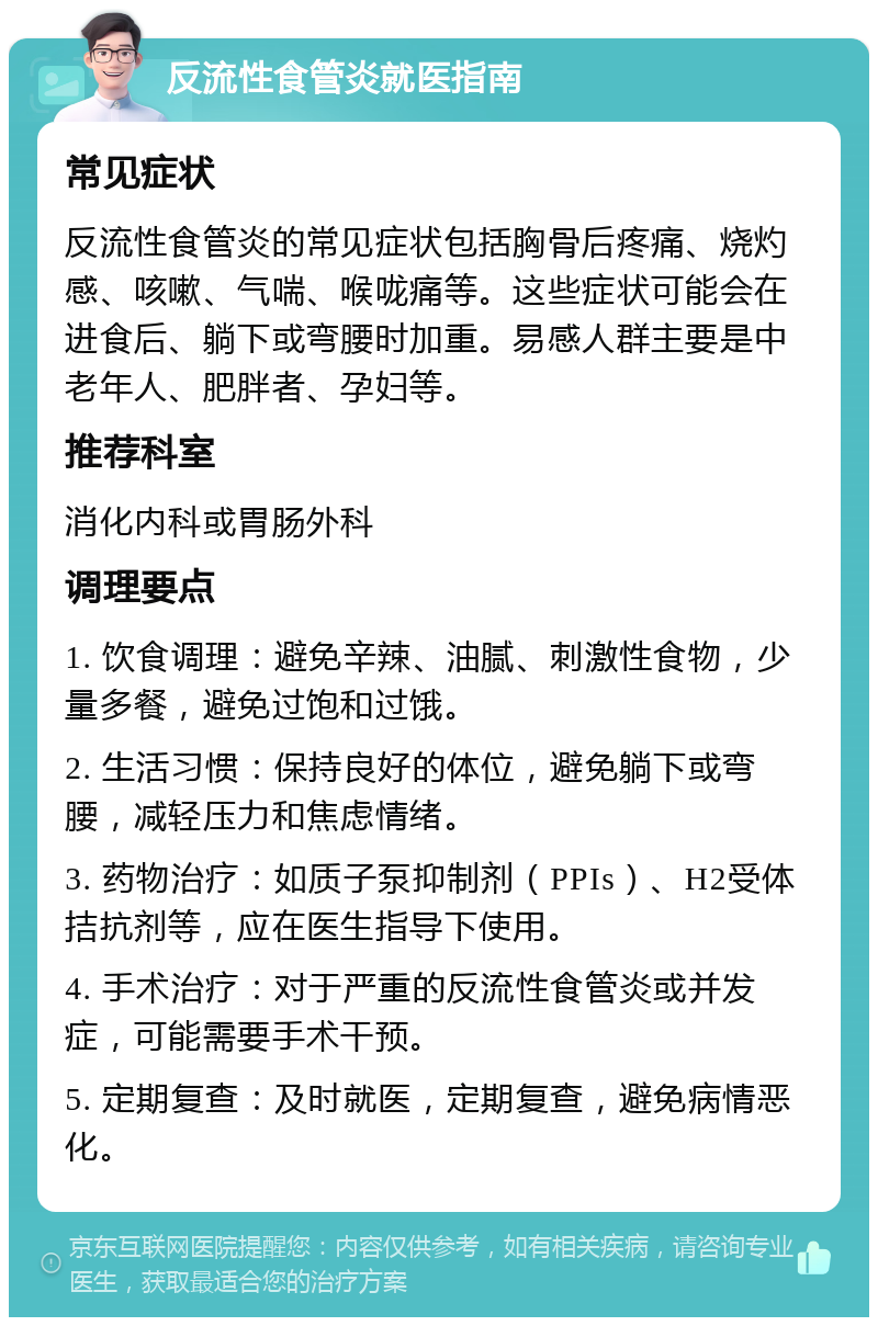 反流性食管炎就医指南 常见症状 反流性食管炎的常见症状包括胸骨后疼痛、烧灼感、咳嗽、气喘、喉咙痛等。这些症状可能会在进食后、躺下或弯腰时加重。易感人群主要是中老年人、肥胖者、孕妇等。 推荐科室 消化内科或胃肠外科 调理要点 1. 饮食调理：避免辛辣、油腻、刺激性食物，少量多餐，避免过饱和过饿。 2. 生活习惯：保持良好的体位，避免躺下或弯腰，减轻压力和焦虑情绪。 3. 药物治疗：如质子泵抑制剂（PPIs）、H2受体拮抗剂等，应在医生指导下使用。 4. 手术治疗：对于严重的反流性食管炎或并发症，可能需要手术干预。 5. 定期复查：及时就医，定期复查，避免病情恶化。