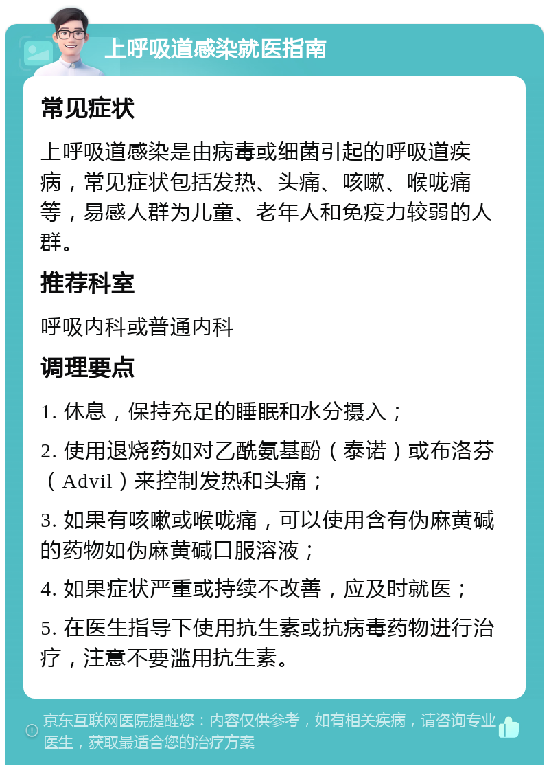 上呼吸道感染就医指南 常见症状 上呼吸道感染是由病毒或细菌引起的呼吸道疾病，常见症状包括发热、头痛、咳嗽、喉咙痛等，易感人群为儿童、老年人和免疫力较弱的人群。 推荐科室 呼吸内科或普通内科 调理要点 1. 休息，保持充足的睡眠和水分摄入； 2. 使用退烧药如对乙酰氨基酚（泰诺）或布洛芬（Advil）来控制发热和头痛； 3. 如果有咳嗽或喉咙痛，可以使用含有伪麻黄碱的药物如伪麻黄碱口服溶液； 4. 如果症状严重或持续不改善，应及时就医； 5. 在医生指导下使用抗生素或抗病毒药物进行治疗，注意不要滥用抗生素。