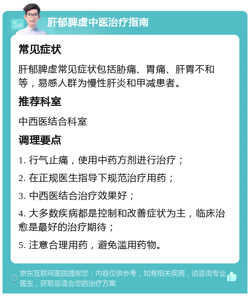 肝郁脾虚中医治疗指南 常见症状 肝郁脾虚常见症状包括胁痛、胃痛、肝胃不和等，易感人群为慢性肝炎和甲减患者。 推荐科室 中西医结合科室 调理要点 1. 行气止痛，使用中药方剂进行治疗； 2. 在正规医生指导下规范治疗用药； 3. 中西医结合治疗效果好； 4. 大多数疾病都是控制和改善症状为主，临床治愈是最好的治疗期待； 5. 注意合理用药，避免滥用药物。