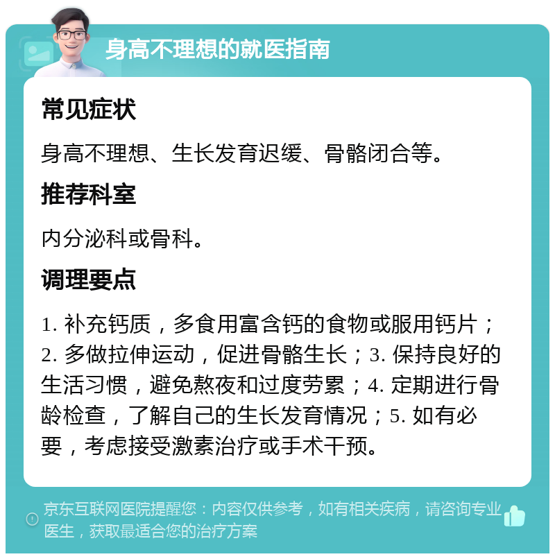 身高不理想的就医指南 常见症状 身高不理想、生长发育迟缓、骨骼闭合等。 推荐科室 内分泌科或骨科。 调理要点 1. 补充钙质，多食用富含钙的食物或服用钙片；2. 多做拉伸运动，促进骨骼生长；3. 保持良好的生活习惯，避免熬夜和过度劳累；4. 定期进行骨龄检查，了解自己的生长发育情况；5. 如有必要，考虑接受激素治疗或手术干预。