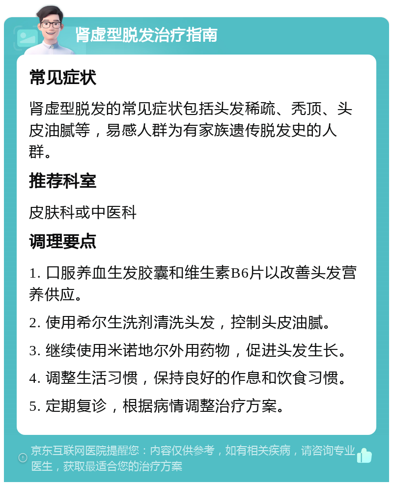 肾虚型脱发治疗指南 常见症状 肾虚型脱发的常见症状包括头发稀疏、秃顶、头皮油腻等，易感人群为有家族遗传脱发史的人群。 推荐科室 皮肤科或中医科 调理要点 1. 口服养血生发胶囊和维生素B6片以改善头发营养供应。 2. 使用希尔生洗剂清洗头发，控制头皮油腻。 3. 继续使用米诺地尔外用药物，促进头发生长。 4. 调整生活习惯，保持良好的作息和饮食习惯。 5. 定期复诊，根据病情调整治疗方案。