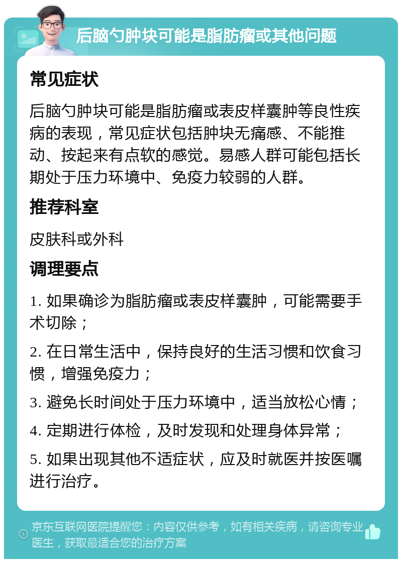 后脑勺肿块可能是脂肪瘤或其他问题 常见症状 后脑勺肿块可能是脂肪瘤或表皮样囊肿等良性疾病的表现，常见症状包括肿块无痛感、不能推动、按起来有点软的感觉。易感人群可能包括长期处于压力环境中、免疫力较弱的人群。 推荐科室 皮肤科或外科 调理要点 1. 如果确诊为脂肪瘤或表皮样囊肿，可能需要手术切除； 2. 在日常生活中，保持良好的生活习惯和饮食习惯，增强免疫力； 3. 避免长时间处于压力环境中，适当放松心情； 4. 定期进行体检，及时发现和处理身体异常； 5. 如果出现其他不适症状，应及时就医并按医嘱进行治疗。