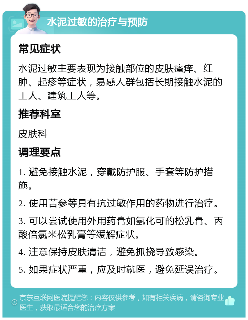 水泥过敏的治疗与预防 常见症状 水泥过敏主要表现为接触部位的皮肤瘙痒、红肿、起疹等症状，易感人群包括长期接触水泥的工人、建筑工人等。 推荐科室 皮肤科 调理要点 1. 避免接触水泥，穿戴防护服、手套等防护措施。 2. 使用苦参等具有抗过敏作用的药物进行治疗。 3. 可以尝试使用外用药膏如氢化可的松乳膏、丙酸倍氯米松乳膏等缓解症状。 4. 注意保持皮肤清洁，避免抓挠导致感染。 5. 如果症状严重，应及时就医，避免延误治疗。