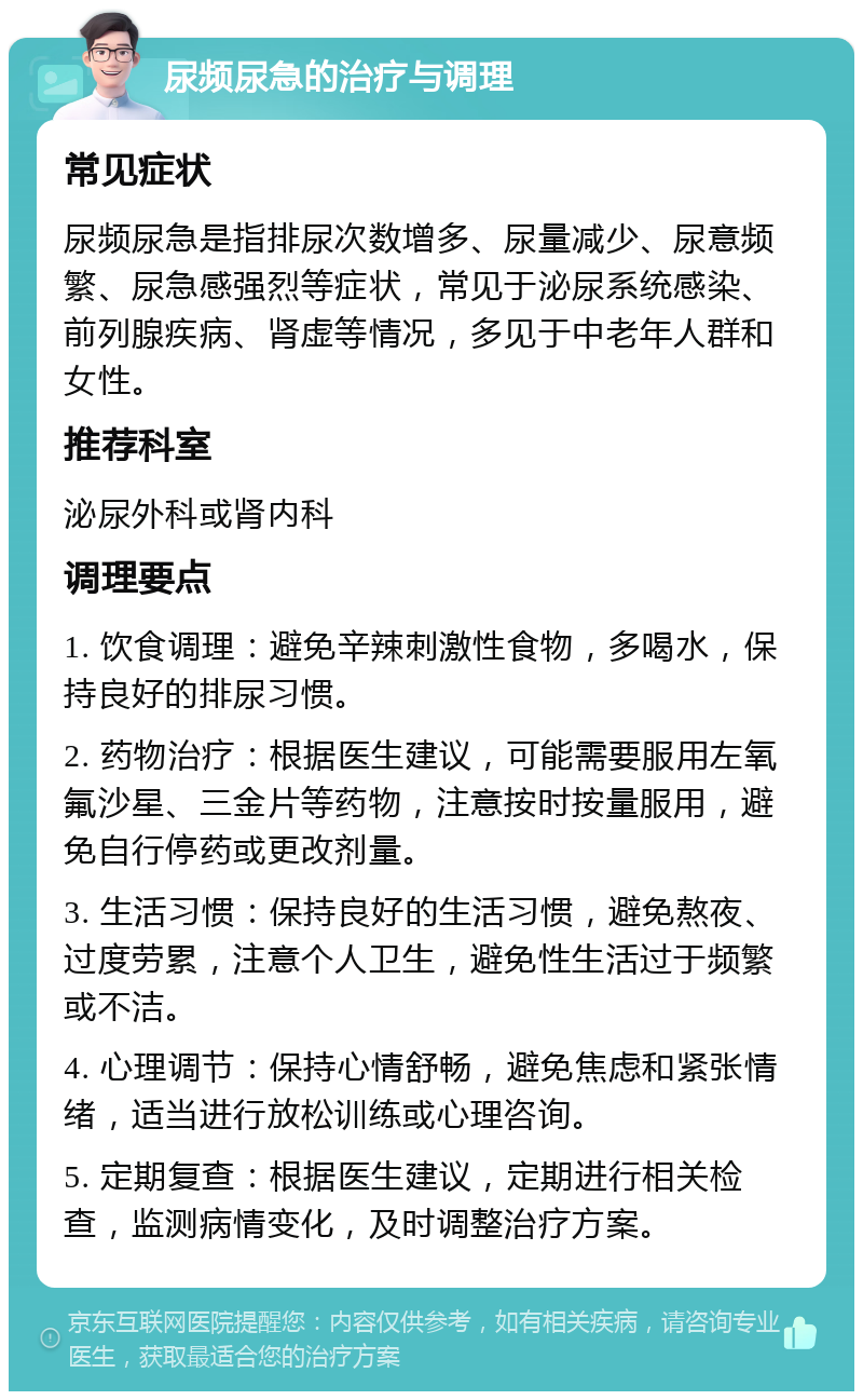 尿频尿急的治疗与调理 常见症状 尿频尿急是指排尿次数增多、尿量减少、尿意频繁、尿急感强烈等症状，常见于泌尿系统感染、前列腺疾病、肾虚等情况，多见于中老年人群和女性。 推荐科室 泌尿外科或肾内科 调理要点 1. 饮食调理：避免辛辣刺激性食物，多喝水，保持良好的排尿习惯。 2. 药物治疗：根据医生建议，可能需要服用左氧氟沙星、三金片等药物，注意按时按量服用，避免自行停药或更改剂量。 3. 生活习惯：保持良好的生活习惯，避免熬夜、过度劳累，注意个人卫生，避免性生活过于频繁或不洁。 4. 心理调节：保持心情舒畅，避免焦虑和紧张情绪，适当进行放松训练或心理咨询。 5. 定期复查：根据医生建议，定期进行相关检查，监测病情变化，及时调整治疗方案。