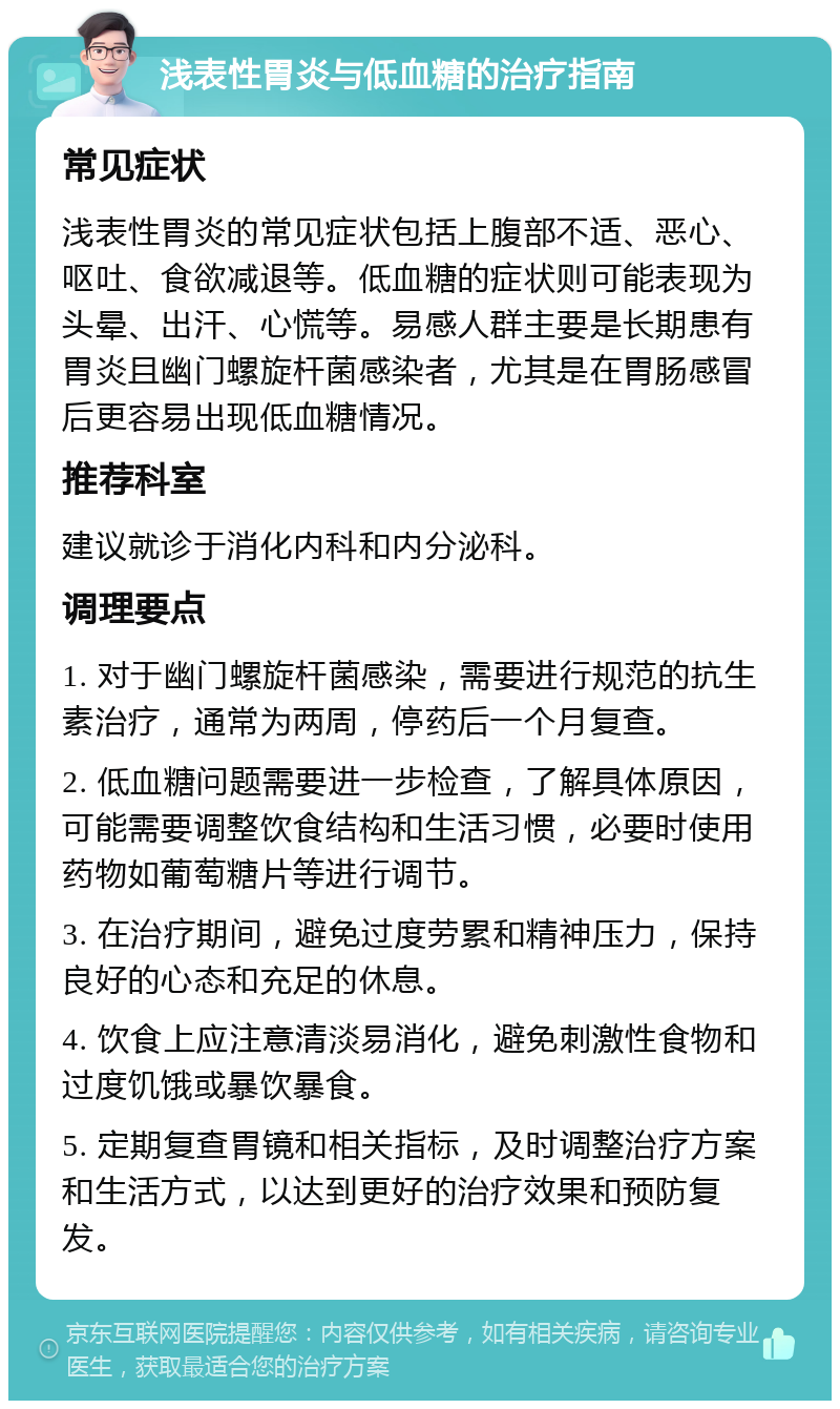 浅表性胃炎与低血糖的治疗指南 常见症状 浅表性胃炎的常见症状包括上腹部不适、恶心、呕吐、食欲减退等。低血糖的症状则可能表现为头晕、出汗、心慌等。易感人群主要是长期患有胃炎且幽门螺旋杆菌感染者，尤其是在胃肠感冒后更容易出现低血糖情况。 推荐科室 建议就诊于消化内科和内分泌科。 调理要点 1. 对于幽门螺旋杆菌感染，需要进行规范的抗生素治疗，通常为两周，停药后一个月复查。 2. 低血糖问题需要进一步检查，了解具体原因，可能需要调整饮食结构和生活习惯，必要时使用药物如葡萄糖片等进行调节。 3. 在治疗期间，避免过度劳累和精神压力，保持良好的心态和充足的休息。 4. 饮食上应注意清淡易消化，避免刺激性食物和过度饥饿或暴饮暴食。 5. 定期复查胃镜和相关指标，及时调整治疗方案和生活方式，以达到更好的治疗效果和预防复发。