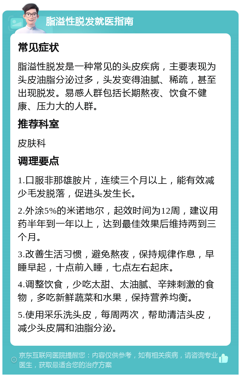 脂溢性脱发就医指南 常见症状 脂溢性脱发是一种常见的头皮疾病，主要表现为头皮油脂分泌过多，头发变得油腻、稀疏，甚至出现脱发。易感人群包括长期熬夜、饮食不健康、压力大的人群。 推荐科室 皮肤科 调理要点 1.口服非那雄胺片，连续三个月以上，能有效减少毛发脱落，促进头发生长。 2.外涂5%的米诺地尔，起效时间为12周，建议用药半年到一年以上，达到最佳效果后维持两到三个月。 3.改善生活习惯，避免熬夜，保持规律作息，早睡早起，十点前入睡，七点左右起床。 4.调整饮食，少吃太甜、太油腻、辛辣刺激的食物，多吃新鲜蔬菜和水果，保持营养均衡。 5.使用采乐洗头皮，每周两次，帮助清洁头皮，减少头皮屑和油脂分泌。