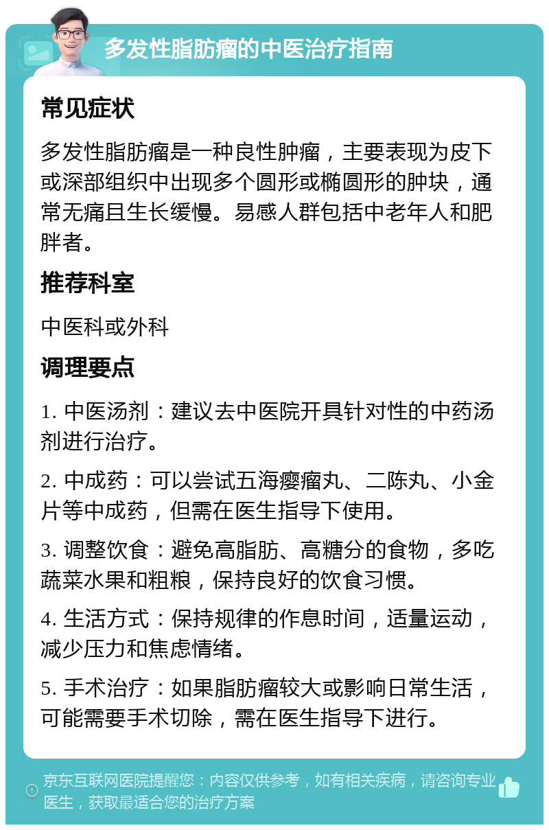 多发性脂肪瘤的中医治疗指南 常见症状 多发性脂肪瘤是一种良性肿瘤，主要表现为皮下或深部组织中出现多个圆形或椭圆形的肿块，通常无痛且生长缓慢。易感人群包括中老年人和肥胖者。 推荐科室 中医科或外科 调理要点 1. 中医汤剂：建议去中医院开具针对性的中药汤剂进行治疗。 2. 中成药：可以尝试五海瘿瘤丸、二陈丸、小金片等中成药，但需在医生指导下使用。 3. 调整饮食：避免高脂肪、高糖分的食物，多吃蔬菜水果和粗粮，保持良好的饮食习惯。 4. 生活方式：保持规律的作息时间，适量运动，减少压力和焦虑情绪。 5. 手术治疗：如果脂肪瘤较大或影响日常生活，可能需要手术切除，需在医生指导下进行。