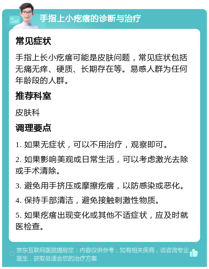 手指上小疙瘩的诊断与治疗 常见症状 手指上长小疙瘩可能是皮肤问题，常见症状包括无痛无痒、硬质、长期存在等。易感人群为任何年龄段的人群。 推荐科室 皮肤科 调理要点 1. 如果无症状，可以不用治疗，观察即可。 2. 如果影响美观或日常生活，可以考虑激光去除或手术清除。 3. 避免用手挤压或摩擦疙瘩，以防感染或恶化。 4. 保持手部清洁，避免接触刺激性物质。 5. 如果疙瘩出现变化或其他不适症状，应及时就医检查。