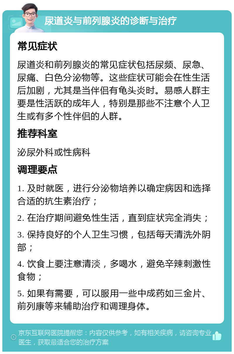 尿道炎与前列腺炎的诊断与治疗 常见症状 尿道炎和前列腺炎的常见症状包括尿频、尿急、尿痛、白色分泌物等。这些症状可能会在性生活后加剧，尤其是当伴侣有龟头炎时。易感人群主要是性活跃的成年人，特别是那些不注意个人卫生或有多个性伴侣的人群。 推荐科室 泌尿外科或性病科 调理要点 1. 及时就医，进行分泌物培养以确定病因和选择合适的抗生素治疗； 2. 在治疗期间避免性生活，直到症状完全消失； 3. 保持良好的个人卫生习惯，包括每天清洗外阴部； 4. 饮食上要注意清淡，多喝水，避免辛辣刺激性食物； 5. 如果有需要，可以服用一些中成药如三金片、前列康等来辅助治疗和调理身体。