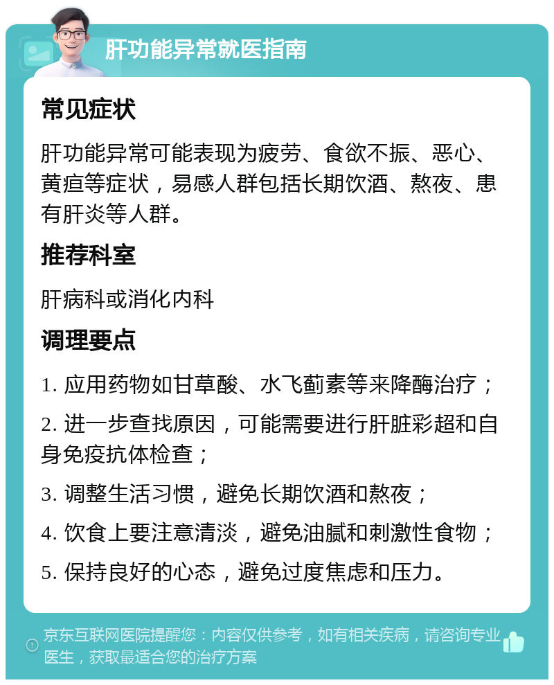 肝功能异常就医指南 常见症状 肝功能异常可能表现为疲劳、食欲不振、恶心、黄疸等症状，易感人群包括长期饮酒、熬夜、患有肝炎等人群。 推荐科室 肝病科或消化内科 调理要点 1. 应用药物如甘草酸、水飞蓟素等来降酶治疗； 2. 进一步查找原因，可能需要进行肝脏彩超和自身免疫抗体检查； 3. 调整生活习惯，避免长期饮酒和熬夜； 4. 饮食上要注意清淡，避免油腻和刺激性食物； 5. 保持良好的心态，避免过度焦虑和压力。