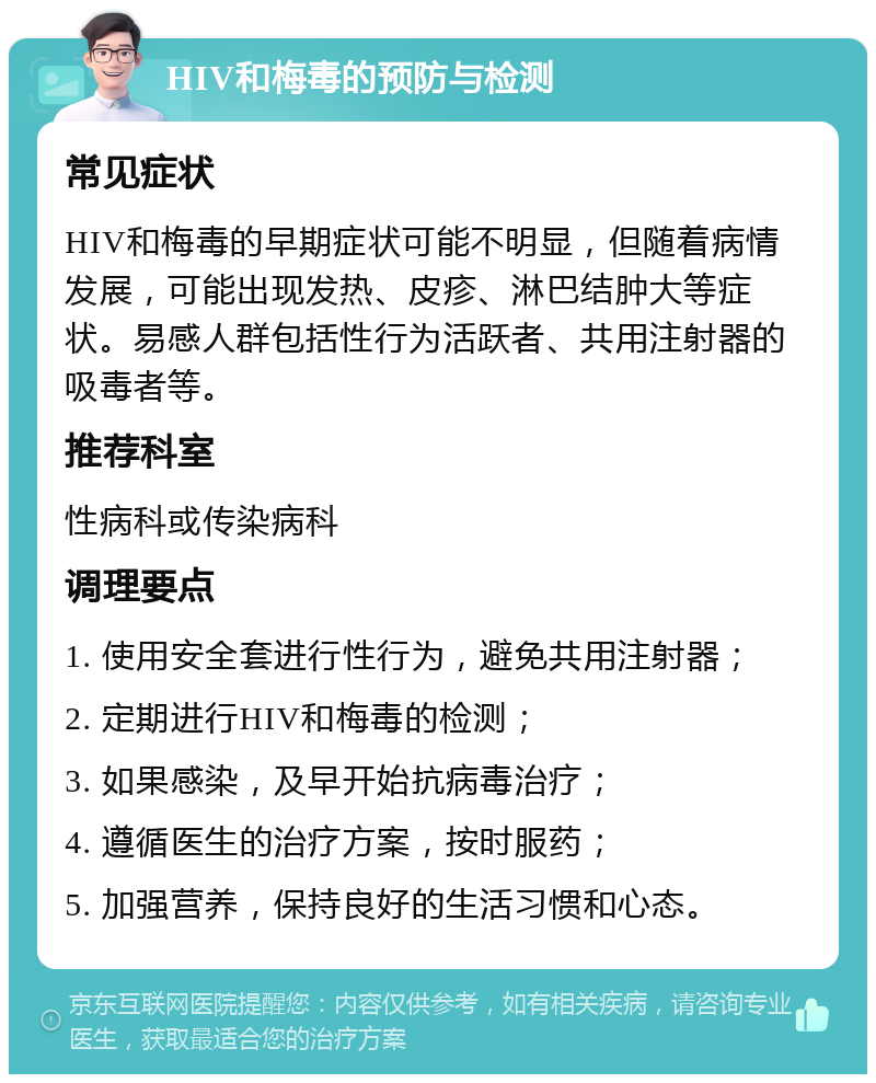 HIV和梅毒的预防与检测 常见症状 HIV和梅毒的早期症状可能不明显，但随着病情发展，可能出现发热、皮疹、淋巴结肿大等症状。易感人群包括性行为活跃者、共用注射器的吸毒者等。 推荐科室 性病科或传染病科 调理要点 1. 使用安全套进行性行为，避免共用注射器； 2. 定期进行HIV和梅毒的检测； 3. 如果感染，及早开始抗病毒治疗； 4. 遵循医生的治疗方案，按时服药； 5. 加强营养，保持良好的生活习惯和心态。