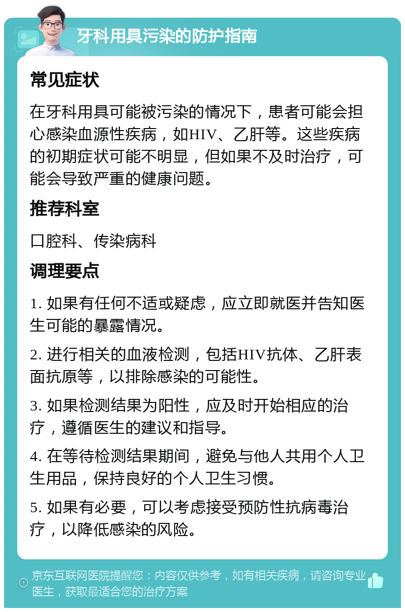 牙科用具污染的防护指南 常见症状 在牙科用具可能被污染的情况下，患者可能会担心感染血源性疾病，如HIV、乙肝等。这些疾病的初期症状可能不明显，但如果不及时治疗，可能会导致严重的健康问题。 推荐科室 口腔科、传染病科 调理要点 1. 如果有任何不适或疑虑，应立即就医并告知医生可能的暴露情况。 2. 进行相关的血液检测，包括HIV抗体、乙肝表面抗原等，以排除感染的可能性。 3. 如果检测结果为阳性，应及时开始相应的治疗，遵循医生的建议和指导。 4. 在等待检测结果期间，避免与他人共用个人卫生用品，保持良好的个人卫生习惯。 5. 如果有必要，可以考虑接受预防性抗病毒治疗，以降低感染的风险。