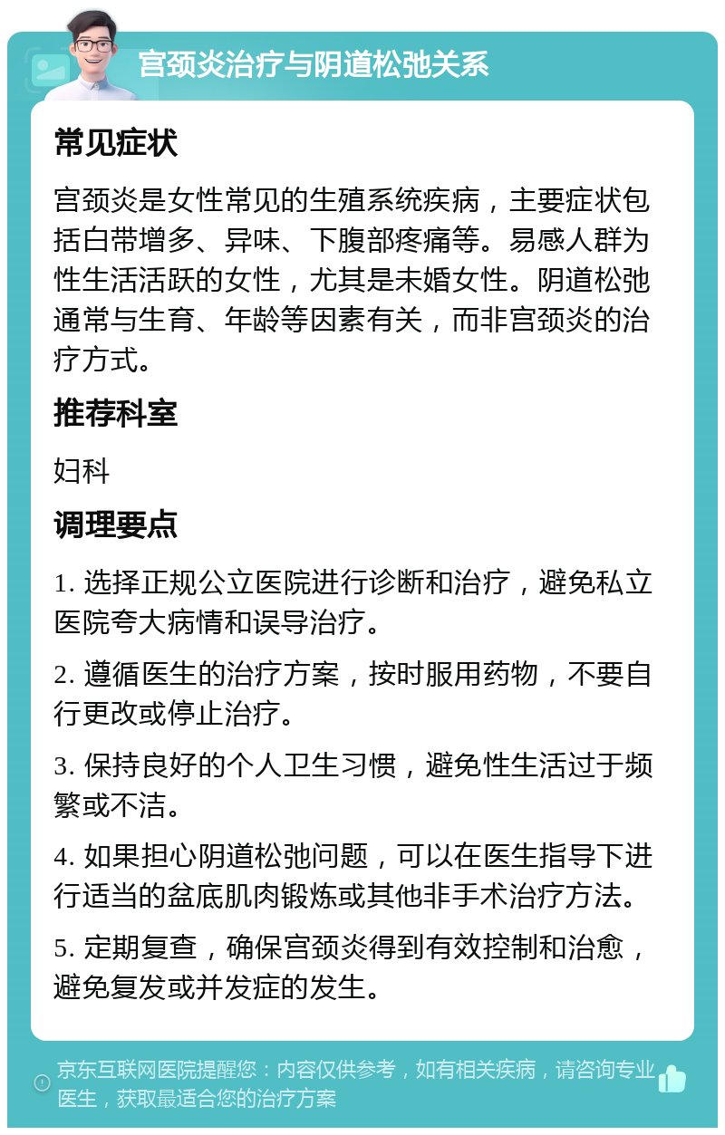 宫颈炎治疗与阴道松弛关系 常见症状 宫颈炎是女性常见的生殖系统疾病，主要症状包括白带增多、异味、下腹部疼痛等。易感人群为性生活活跃的女性，尤其是未婚女性。阴道松弛通常与生育、年龄等因素有关，而非宫颈炎的治疗方式。 推荐科室 妇科 调理要点 1. 选择正规公立医院进行诊断和治疗，避免私立医院夸大病情和误导治疗。 2. 遵循医生的治疗方案，按时服用药物，不要自行更改或停止治疗。 3. 保持良好的个人卫生习惯，避免性生活过于频繁或不洁。 4. 如果担心阴道松弛问题，可以在医生指导下进行适当的盆底肌肉锻炼或其他非手术治疗方法。 5. 定期复查，确保宫颈炎得到有效控制和治愈，避免复发或并发症的发生。