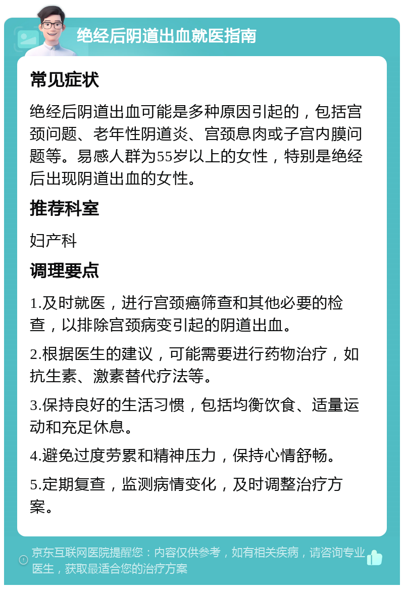 绝经后阴道出血就医指南 常见症状 绝经后阴道出血可能是多种原因引起的，包括宫颈问题、老年性阴道炎、宫颈息肉或子宫内膜问题等。易感人群为55岁以上的女性，特别是绝经后出现阴道出血的女性。 推荐科室 妇产科 调理要点 1.及时就医，进行宫颈癌筛查和其他必要的检查，以排除宫颈病变引起的阴道出血。 2.根据医生的建议，可能需要进行药物治疗，如抗生素、激素替代疗法等。 3.保持良好的生活习惯，包括均衡饮食、适量运动和充足休息。 4.避免过度劳累和精神压力，保持心情舒畅。 5.定期复查，监测病情变化，及时调整治疗方案。