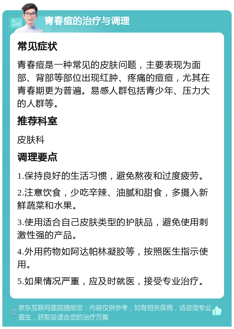 青春痘的治疗与调理 常见症状 青春痘是一种常见的皮肤问题，主要表现为面部、背部等部位出现红肿、疼痛的痘痘，尤其在青春期更为普遍。易感人群包括青少年、压力大的人群等。 推荐科室 皮肤科 调理要点 1.保持良好的生活习惯，避免熬夜和过度疲劳。 2.注意饮食，少吃辛辣、油腻和甜食，多摄入新鲜蔬菜和水果。 3.使用适合自己皮肤类型的护肤品，避免使用刺激性强的产品。 4.外用药物如阿达帕林凝胶等，按照医生指示使用。 5.如果情况严重，应及时就医，接受专业治疗。